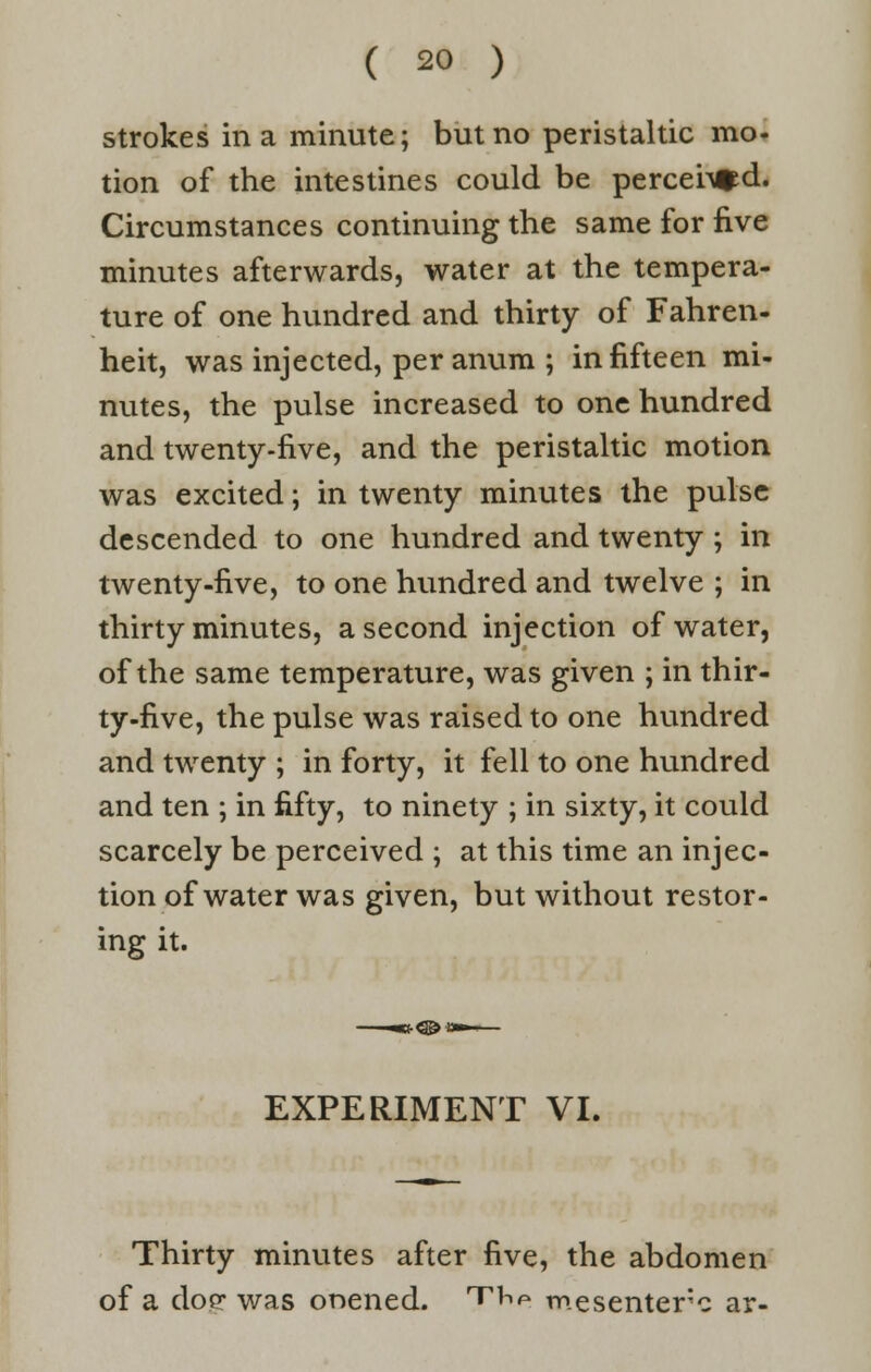 strokes in a minute; but no peristaltic mo- tion of the intestines could be percei^d. Circumstances continuing the same for five minutes afterwards, water at the tempera- ture of one hundred and thirty of Fahren- heit, was injected, per anum ; in fifteen mi- nutes, the pulse increased to one hundred and twenty-five, and the peristaltic motion was excited; in twenty minutes the pulse descended to one hundred and twenty ; in twenty-five, to one hundred and twelve ; in thirty minutes, a second injection of water, of the same temperature, was given ; in thir- ty-five, the pulse was raised to one hundred and twenty ; in forty, it fell to one hundred and ten ; in fifty, to ninety ; in sixty, it could scarcely be perceived ; at this time an injec- tion of water was given, but without restor- ing it. EXPERIMENT VI. Thirty minutes after five, the abdomen of a doe was onened. t^p mesenteric ar-