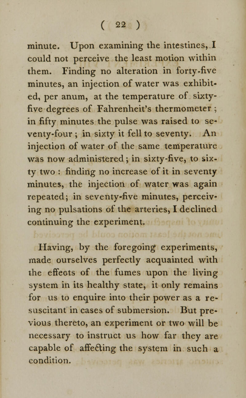 minute. Upon examining the intestines, I could not perceive the least motion within them. Finding no alteration in forty-five minutes, an injection of water was exhibit- ed, per anum, at the temperature of sixty- five degrees of Fahrenheit's thermometer ; in fifty minutes the pulse was raised to se- venty-four ; in sixty it fell to seventy. An injection of water of the same temperature was now administered; in sixty-five, to six- ty two : finding no increase of it in seventy minutes, the injection of water was again repeated; in seventy-five minutes, perceiv- ing no pulsations of the arteries, I declined continuing the experiment. Having, by the foregoing experiments, made ourselves perfectly acquainted with the effects of the fumes upon the living system in its healthy state, it only remains for us to enquire into their power as a re- suscitant in cases of submersion. But pre- vious thereto, an experiment or two will be necessary to instruct us how far they are capable of affe&ing the system in such a condition.