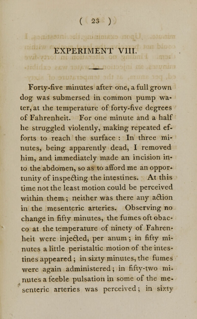 EXPERIMENT VIII. Forty-five minutes after one, a full grown dog was submersed in common pump wa- ter, at the temperature of forty-five degrees of Fahrenheit. For one minute and a half he struggled violently, making repeated ef- forts to reach the surface : In three mi- nutes, being apparently dead, I removed him, and immediately made an incision in- to the abdomen, so as to afford me an oppor- tunity of inspecting the intestines. At this time not the least motion could be perceived within them; neither was there any aclion in the mesenteric arteries. Observing no change in fifty minutes, the fumes oft obac- co at the temperature of ninety of Fahren- heit were injected, per anum; in fifty mi- nutes a little peristaltic motion of the intes- tines appeared; in sixty minutes, the fumes were again administered; in fifty-two mi- nutes a feeble pulsation in some of the me- sentenc arteries was perceived; m sixty