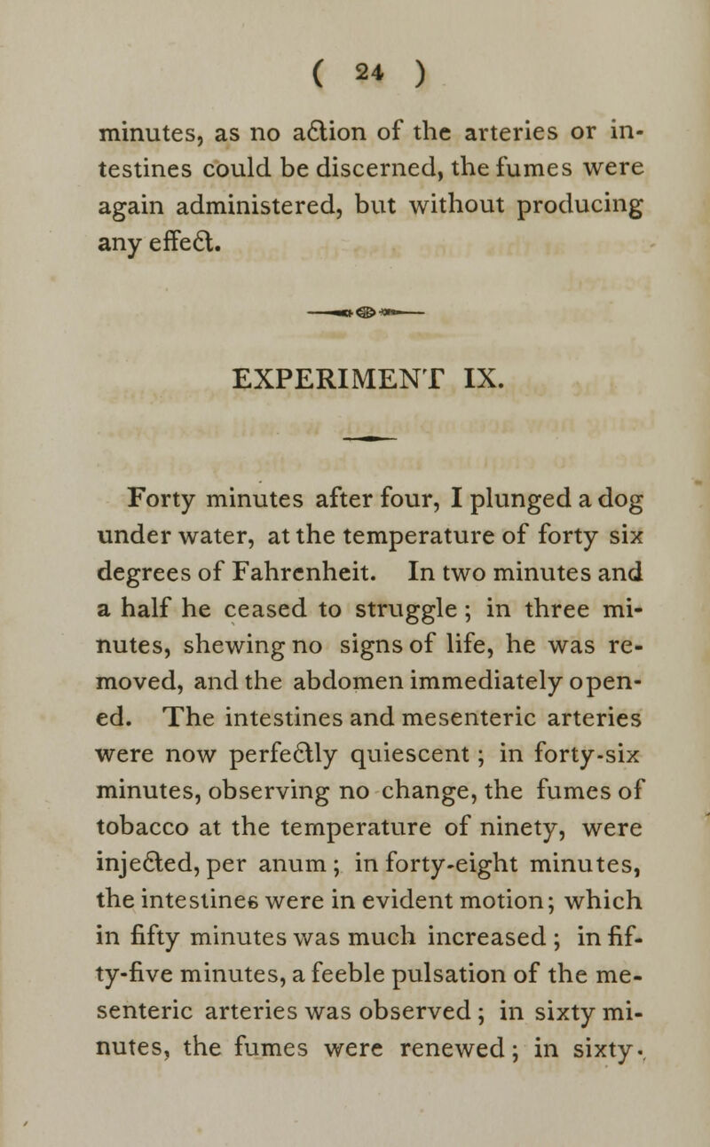 minutes, as no a&ion of the arteries or in- testines could be discerned, the fumes were again administered, but without producing any effect. EXPERIMENT IX. Forty minutes after four, I plunged a dog under water, at the temperature of forty six degrees of Fahrenheit. In two minutes and a half he ceased to struggle; in three mi- nutes, shewing no signs of life, he was re- moved, and the abdomen immediately open- ed. The intestines and mesenteric arteries were now perfectly quiescent; in forty-six minutes, observing no change, the fumes of tobacco at the temperature of ninety, were injected, per anum ; in forty-eight minutes, the intestines were in evident motion; which in fifty minutes was much increased ; in fif- ty-five minutes, a feeble pulsation of the me- senteric arteries was observed; in sixty mi- nutes, the fumes were renewed; in sixty..