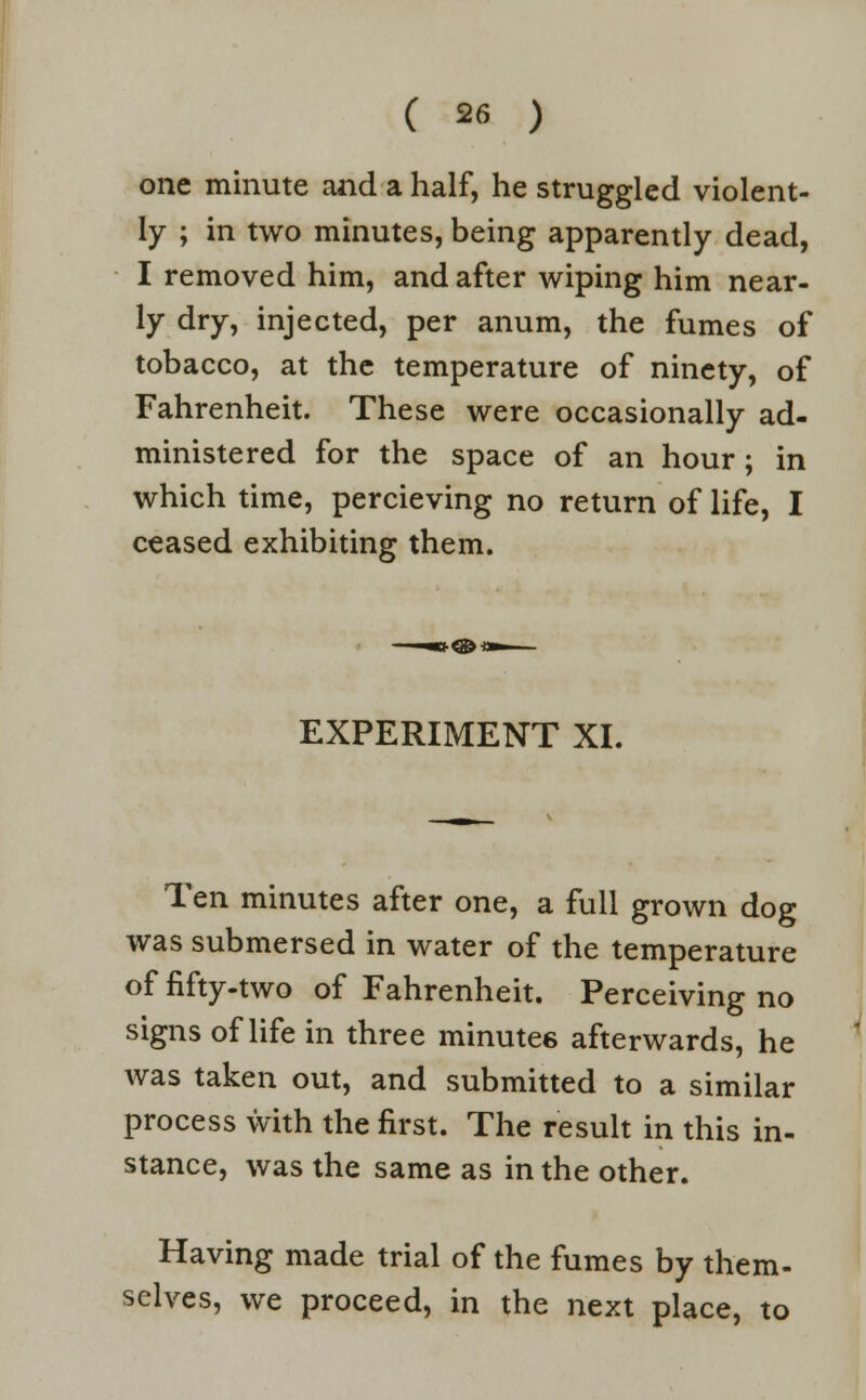 one minute and a half, he struggled violent- ly ; in two minutes, being apparently dead, I removed him, and after wiping him near- ly dry, injected, per anum, the fumes of tobacco, at the temperature of ninety, of Fahrenheit. These were occasionally ad- ministered for the space of an hour; in which time, percieving no return of life, I ceased exhibiting them. EXPERIMENT XI. Ten minutes after one, a full grown dog was submersed in water of the temperature of fifty-two of Fahrenheit. Perceiving no signs of life in three minutes afterwards, he was taken out, and submitted to a similar process with the first. The result in this in- stance, was the same as in the other. Having made trial of the fumes by them- selves, we proceed, in the next place, to