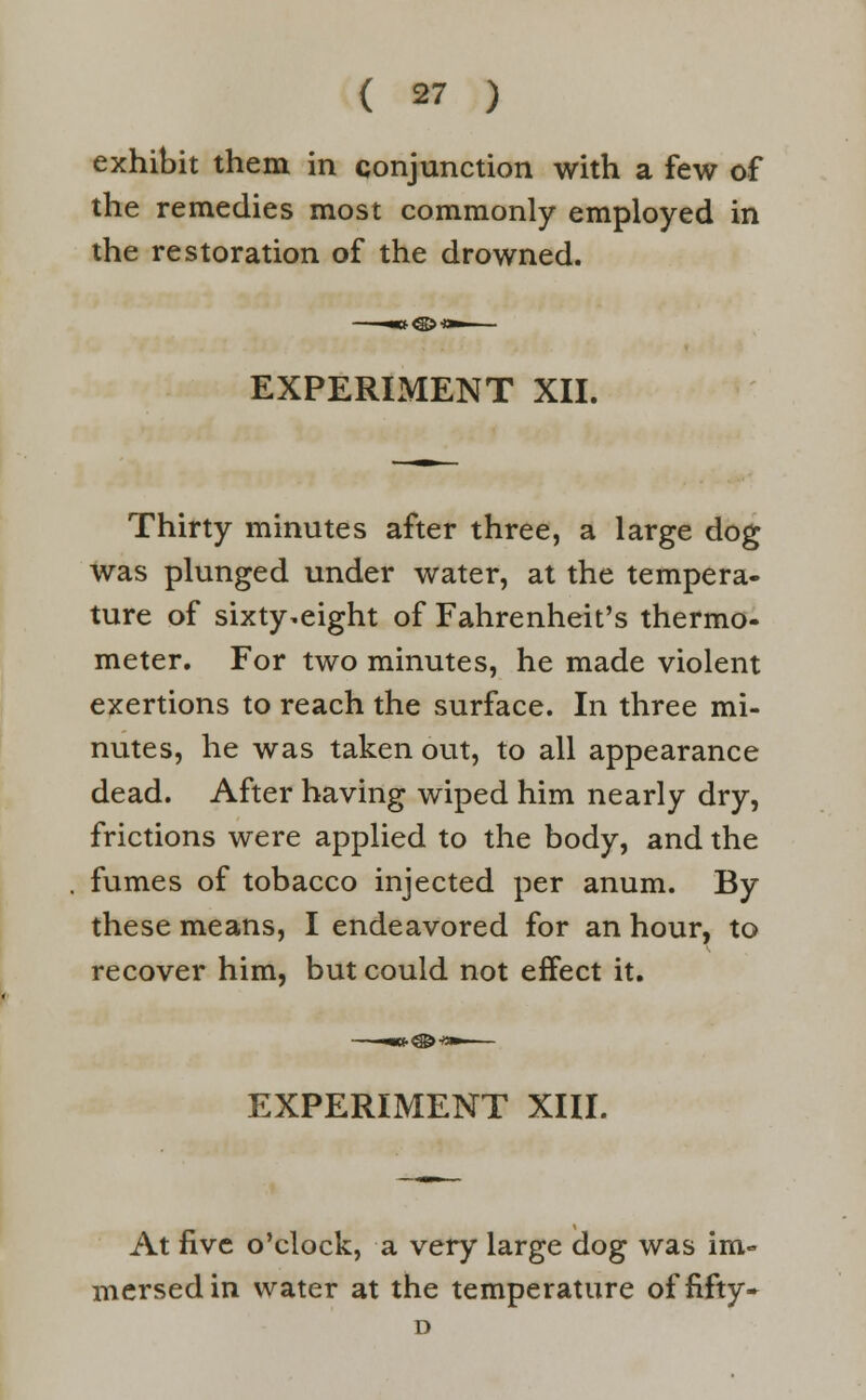 exhibit them in conjunction with a few of the remedies most commonly employed in the restoration of the drowned. EXPERIMENT XII. Thirty minutes after three, a large dog was plunged under water, at the tempera- ture of sixty.eight of Fahrenheit's thermo- meter. For two minutes, he made violent exertions to reach the surface. In three mi- nutes, he was taken out, to all appearance dead. After having wiped him nearly dry, frictions were applied to the body, and the fumes of tobacco injected per anum. By these means, I endeavored for an hour, to recover him, but could not effect it. EXPERIMENT XIII. At five o'clock, a very large dog was im- mersed in water at the temperature of fifty. D