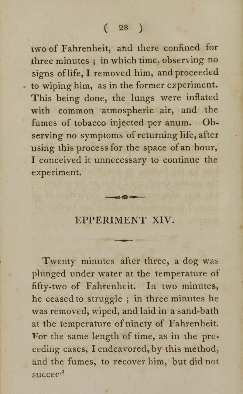 two of Fahrenheit, and there confined for three minutes ; in which time, observing no signs of life, I removed him, and proceeded to wiping him, as in the former experiment. This being done, the lungs were inflated with common atmospheric air, and the fumes of tobacco injected per anum. Ob- serving no symptoms of returning life, after using this process for the space of an hour, I conceived it unnecessary to continue the experiment. EPPERIMENT XIV. Twenty minutes after three, a dog was plunged under water at the temperature of fifty-two of Fahrenheit. In two minutes, he ceased to struggle ; in three minutes he was removed, wiped, and laid in a sand-bath at the temperature of ninety of Fahrenheit. For the same length of time, as in the pre- ceding cases, I endeavored, by this method, and the fumes, to recover him, but did not succee^