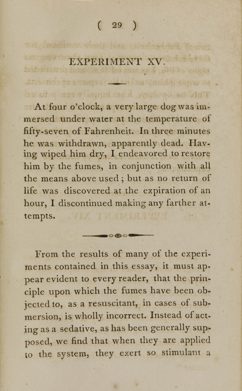 EXPERIMENT XV. At four o'clock, a very large dog was im- mersed under water at the temperature of fifty-seven of Fahrenheit. In three minutes he was withdrawn, apparently dead. Hav- ing wiped him dry, I endeavored to restore him by the fumes, in conjunction with all the means above used ; but as no return of life was discovered at the expiration of an hour, I discontinued making any farther at- tempts. From the results of many of the experi- ments contained in this essay, it must ap- pear evident to every reader, that the prin- ciple upon which the fumes have been ob- jected to, as a resuscitant, in cases of sub- mersion, is wholly incorrect. Instead of act- ing as a sedative, as has been generally sup- posed, we find that when they are applied to the system, they exert so stimulant a