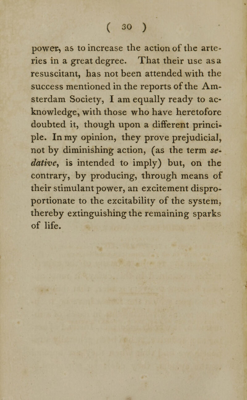 power, as to increase the action of the arte- ries in a great degree. That their use as a resuscitant, has not been attended with the success mentioned in the reports of the Am- sterdam Society, I am equally ready to ac- knowledge, with those who have heretofore doubted it, though upon a different princi- ple. In my opinion, they prove prejudicial, not by diminishing action, (as the term se- dative, is intended to imply) but, on the contrary, by producing, through means of their stimulant power, an excitement dispro- portionate to the excitability of the system, thereby extinguishing the remaining sparks of life.