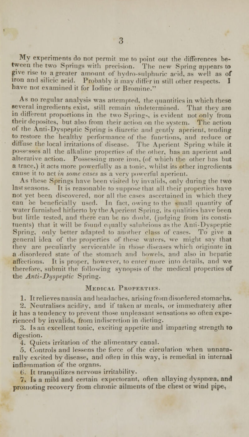 My experiments do not permit me to point out the differences be- tween the two Springs with precision. The new Spring appears to give rise to a greater amount of hydro-sulphuric acid, as well as of iron and silicic acid. Probably it may differ in still other respects. I have not examined it for Iodine or Bromine. As no regular analysis was attempted, the quantities in which these several ingredients exist, still remain undetermined. That they are in different proportions in the two Spring-, is evident not only from their deposites, but also from their action on the system. The action of the Anti-Dyspeptic Spring is diuretic and gently aperient, tending to restore the healthy performance of the functions, and reduce or diffuse the local irritations of disease. The Aperient Spring while it possesses all the alkaline properties of the other, has an aperient and alterative action. Possessing more iron, (of which the other has but a trace,) it acts more powerfully as a tonic, whilst its other ingredients cause it to act??? some cases as a very powerful aperient. As these Springs have been visited by invalids, only during the two lastseasons. It is reasonable to suppose that all their properties have not. yet been discovered, nor all the cases ascertained in which they can be beneficially used. In fact, owing to the small quantity of water furnished hitherto by the Aperient Spring, its qualities have been but little rested, and there can be no doubt, (judging from its consti- tuents) that it will be found equally salubrious as the Anti-Dyspeptic Spring, only better adapted to another class of cases. To give a general idea of the properties of these waters, we might say that they are peculiarly serviceable in those diseases which originate in a disordered state of the stomach and bowels, and also in hepatic affections. It is proper, however, to enter more into details, and we therefore, submit the following synopsis of the medical properties of the Anti-Dyspeptic Spring. Medical Properties. 1. It relieves nausia and headaches, arising from disordered stomachs. 2. Neutralises acidity, and if taken at meals, or immediately after it has a tendency to prevent those unpleasant sensations so often expe- rienced by invalids, from indiscretion in dieting. 3. Is an excellent tonic, exciting appetite and imparting strength to digestion. 4. Quiets irritation of the alimentary canal. 5. Controls and lessens the force of the circulation when unnatu- rally excited by disease, and often in this way, is remedial in internal inflammation of the organs. 6. It tranquilizes nervous irritability. 7. Is a mild and certain expectorant, often allaying dyspnoea, and promoting recovery from chronic ailments of the chest or wind pipe,