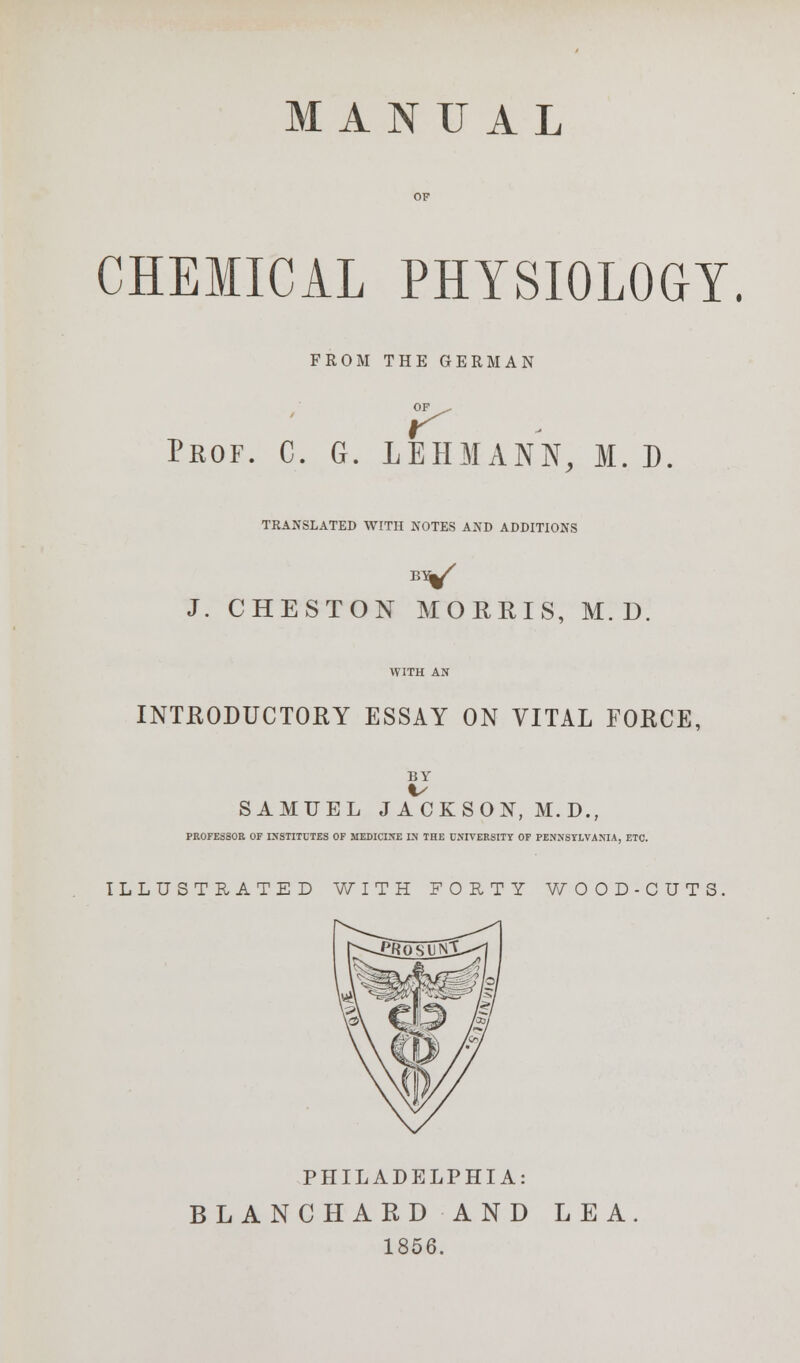 MANUAL CHEMICAL PHYSIOLOGY. FROM THE GERMAN r Prof. C. G. 1EHMANN, M. D TRANSLATED WITH NOTES AND ADDITIONS J. CHESTON MORRIS, M. D INTRODUCTORY ESSAY ON VITAL FORCE, BY SAMUEL JACKSON, M.D., PROFESSOR OF INSTITUTES OF MEDICINE IN THE UNIVERSITY OF PENNSYLVANIA, ETC. ILLUSTRATED WITH FORTY WOOD-CUTS PHILADELPHIA: BLANCHARD AND LEA 1856.