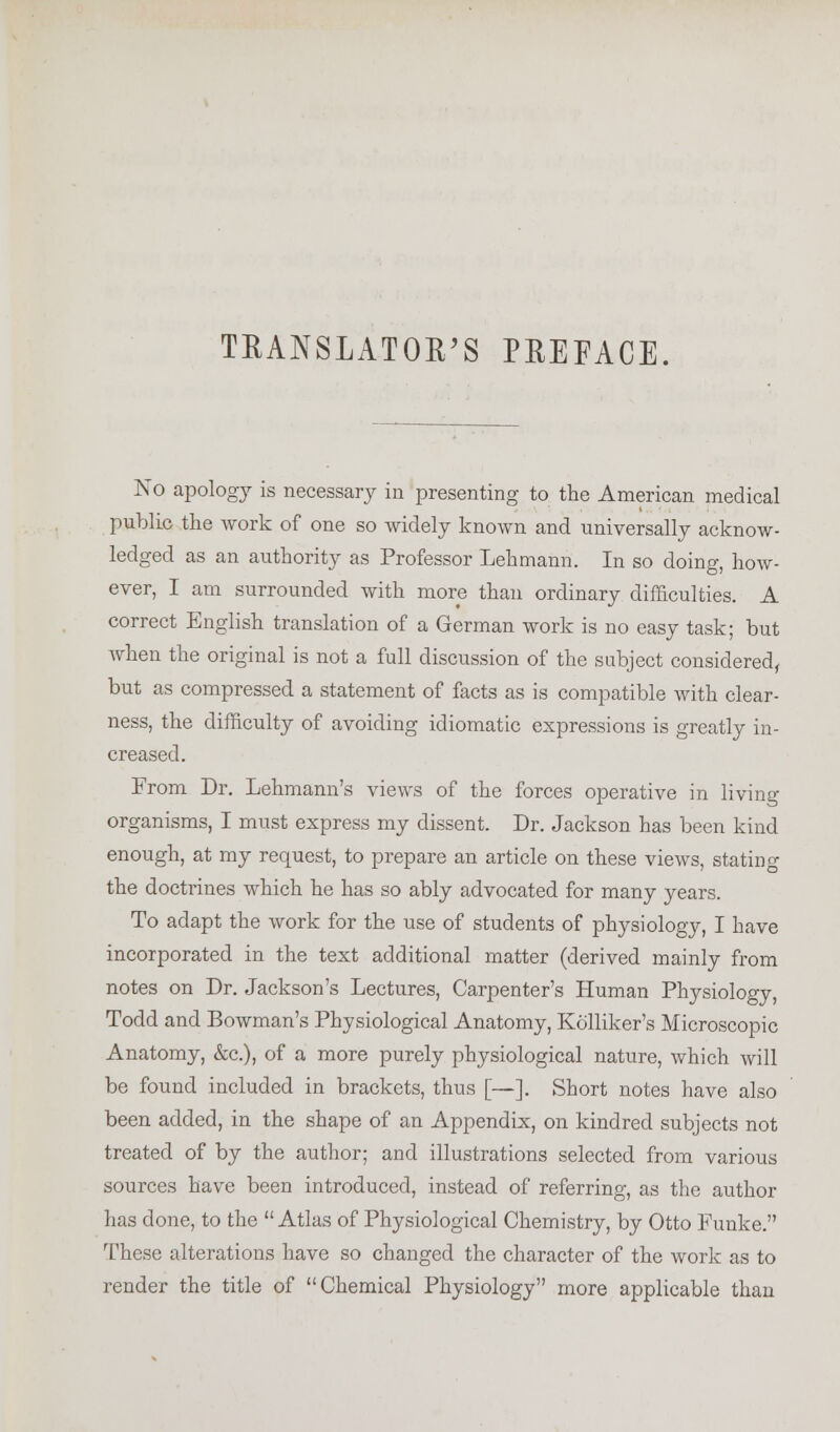 TRANSLATOR'S PREFACE. No apology is necessary in presenting to the American medical public the work of one so widely known and universally acknow- ledged as an authority as Professor Lehmann. In so doing, how- ever, I am surrounded with more than ordinary difficulties. A correct English translation of a German work is no easy task; but when the original is not a full discussion of the subject considered, but as compressed a statement of facts as is compatible with clear- ness, the difficulty of avoiding idiomatic expressions is greatly in- creased. From Dr. Lehmann's views of the forces operative in living- organisms, I must express my dissent. Dr. Jackson has been kind enough, at my request, to prepare an article on these views, stating the doctrines which he has so ably advocated for many years. To adapt the work for the use of students of physiology, I have incorporated in the text additional matter (derived mainly from notes on Dr. Jackson's Lectures, Carpenter's Human Physiology, Todd and Bowman's Physiological Anatomy, Kolliker's Microscopic Anatomy, &c), of a more purely physiological nature, which will be found included in brackets, thus [—]. Short notes have also been added, in the shape of an Appendix, on kindred subjects not treated of by the author; and illustrations selected from various sources have been introduced, instead of referring, as the author has done, to the Atlas of Physiological Chemistry, by Otto Funke. These alterations have so changed the character of the work as to render the title of Chemical Physiology more applicable than