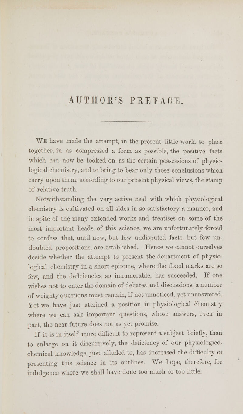 AUTHOR'S PREFACE. We have made the attempt, in the present little work, to place together, in as compressed a form as possible, the positive facts which can now be looked on as the certain possessions of physio- logical chemistry, and to bring to bear only those conclusions which carry upon them, according to our present physical views, the stamp of relative truth. Notwithstanding the very active zeal with which physiological chemistry is cultivated on all sides in so satisfactory a manner, and in spite of the many extended works and treatises on some of the most important heads of this science, we are unfortunately forced to confess that, until now, but few undisputed facts, but few un- doubted propositions, are established. Hence we cannot ourselves decide whether the attempt to present the department of physio- logical chemistry in a short epitome, where the fixed marks are so few, and the deficiencies so innumerable, has succeeded. If one wishes not to enter the domain of debates and discussions, a number of weighty questions must remain, if not unnoticed, yet unanswered. Yet we have just attained a position in physiological chemistry where we can ask important questions, whose answers, even in part, the near future does not as yet promise. If it is in itself more difficult to represent a subject briefly, than to enlarge on it discursively, the deficiency of our physiologico- chemical knowledge just alluded to, has increased the difficulty ot presenting this science in its outlines. We hope, therefore, for indulgence where we shall have done too much or too little.