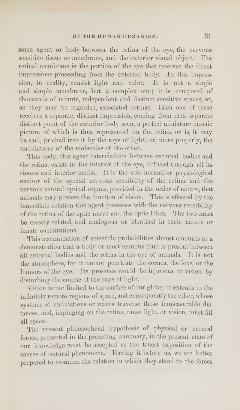 some agent or body between the retina of the eye, the nervous sensitive tissue or membrane, and the exterior visual object. The retinal membrane is the portion of the eye that receives the direct impressions proceeding from the external body. In this impres- sion, in reality, consist light and color. It is not a single and simple membrane, but a complex one; it is composed of thousands of minute, independent and distinct sensitive spaces, or, as they may be regarded, associated retinas. Each one of these receives a separate, distinct impression, coming from each separate distinct point of the exterior body seen, a perfect miniature mosaic picture of which is thus represented on the retina, or is, it may be said, pricked into it by the rays of light; or, more properly, the undulations of the molecules of the ether. This body, this agent intermediate between external bodies and the retina, exists in the interior of the eye, diffused through all its tissues and interior media. It is the sole normal or physiological excitor of the special nervous sensibility of the retina, and the nervous central optical organs, provided in the order of nature, that animals may possess the function of vision. This is effected by the immediate relation this agent possesses with the nervous sensibility of the retina of the optic nerve and the optic lobes. The two must be closely related, and analogous or identical in their nature or innate constitutions. This accumulation of scientific probabilities almost amounts to a demonstration that a body or most tenuous fluid is present between all external bodies and the retina in the eye of animals. It is not the atmosphere, for it cannot penetrate the cornea, the lens, or the humors of the eye. Its presence would be injurious to vision by disturbing the course of the rays of light. Vision is not limited to the surface of our globe; it extends to the infinitely remote regions of space, and consequently the ether, whose systems of undulations or waves traverse those immeasurable dis- tances, and, impinging on the retina, cause light, or vision, must fill all space. The present philosophical hypothesis of physical or natural forces, presented in the preceding summary, in the present state of our knowledge must be accepted as the truest exposition of the causes of natural phenomena. Having it before us, we are better prepared to examine the relation in which they stand to the forces