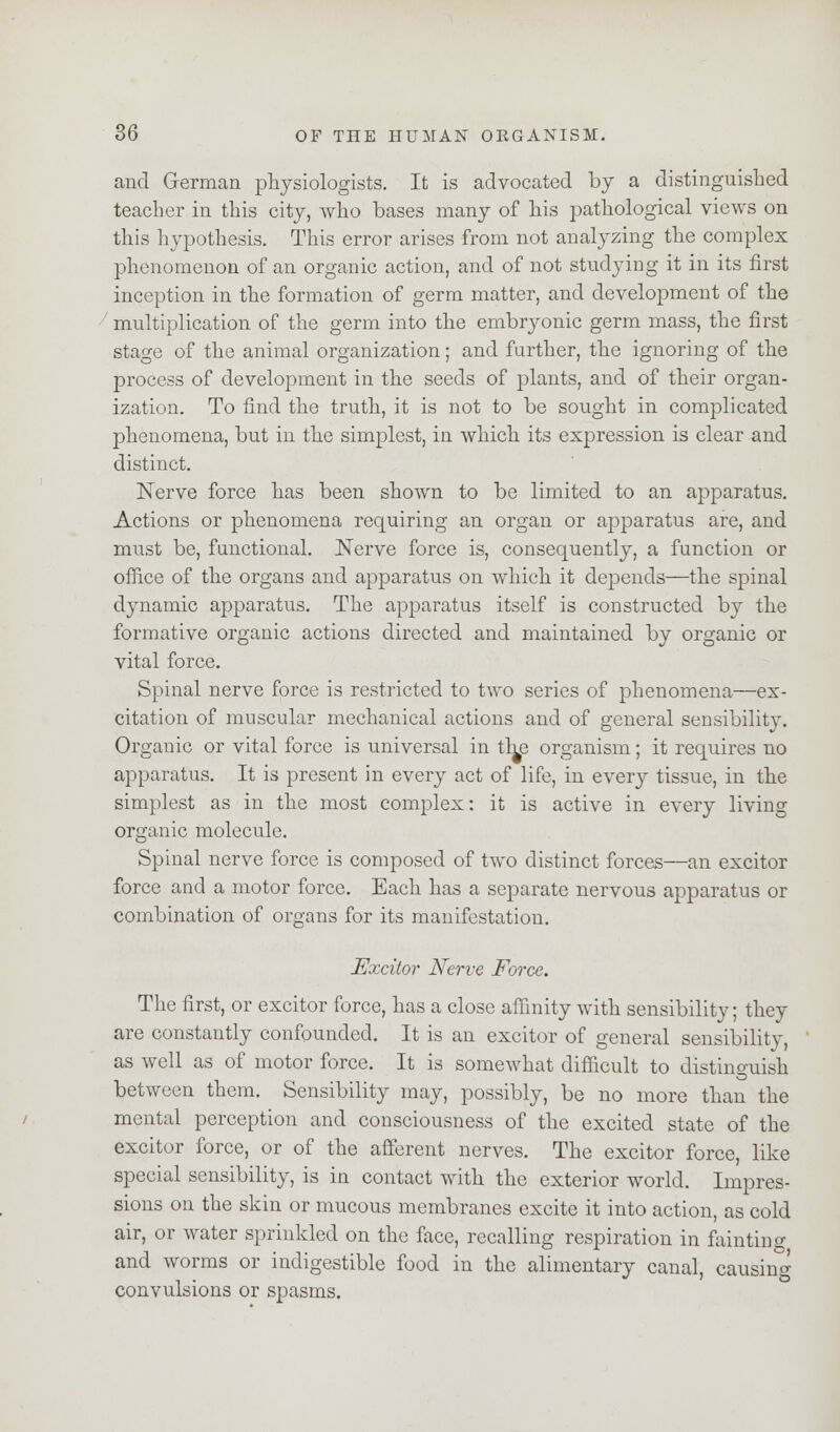 and German physiologists. It is advocated by a distinguished teacher in this city, who bases many of his pathological views on this hypothesis. This error arises from not analyzing the complex phenomenon of an organic action, and of not studying it in its first inception in the formation of germ matter, and development of the multiplication of the germ into the embryonic germ mass, the first stage of the animal organization; and further, the ignoring of the process of development in the seeds of plants, and of their organ- ization. To find the truth, it is not to be sought in complicated phenomena, but in the simplest, in which its expression is clear and distinct. Nerve force has been shown to be limited to an apparatus. Actions or phenomena requiring an organ or apparatus are, and must be, functional. Nerve force is, consequently, a function or office of the organs and apparatus on which it depends—the spinal dynamic apparatus. The apparatus itself is constructed by the formative organic actions directed and maintained by organic or vital force. Spinal nerve force is restricted to two series of phenomena—ex- citation of muscular mechanical actions and of general sensibility. Organic or vital force is universal in the organism; it requires no apparatus. It is present in every act of life, in every tissue, in the simplest as in the most complex: it is active in every living organic molecule. Spinal nerve force is composed of two distinct forces—an excitor force and a motor force. Each has a separate nervous apparatus or combination of organs for its manifestation. Excitor Nerve Force. The first, or excitor force, has a close affinity with sensibility; they are constantly confounded. It is an excitor of general sensibility, as well as of motor force. It is somewhat difficult to distinguish between them. Sensibility may, possibly, be no more than the mental perception and consciousness of the excited state of the excitor force, or of the afferent nerves. The excitor force, like special sensibility, is in contact with the exterior world. Impres- sions on the skin or mucous membranes excite it into action, as cold air, or water sprinkled on the face, recalling respiration in fainting and worms or indigestible food in the alimentary canal, causing convulsions or spasms.