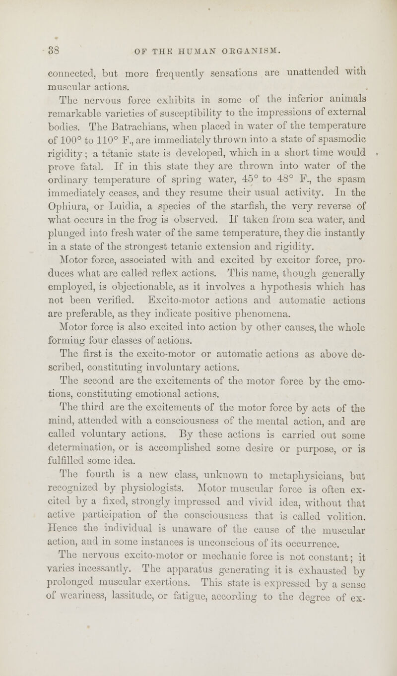 connected, but more frequently sensations are unattended with muscular actions. The nervous force exhibits in some of the inferior animals remarkable varieties of susceptibility to the impressions of external bodies. The Batrachians, when placed in water of the temperature of 100° to 110° F., are immediately thrown into a state of spasmodic rigidity; a tetanic state is developed, which in a short time would prove fatal. If in this state they are thrown into water of the ordinary temperature of spring water, 45° to 48° F., the spasm immediately ceases, and they resume their usual activity. In the Ophiura, or Luidia, a species of the starfish, the very reverse of what occurs in the frog is observed. If taken from sea water, and plunged into fresh water of the same temperature, they die instantly in a state of the strongest tetanic extension and rigidity. Motor force, associated with and excited by excitor force, pro- duces what are called reflex actions. This name, though generally employed, is objectionable, as it involves a hypothesis which has not been verified. Excito-motor actions and automatic actions are preferable, as they indicate positive phenomena. Motor force is also excited into action by other causes, the whole forming four classes of actions. The first is the excito-motor or automatic actions as above de- scribed, constituting involuntary actions. The second are the excitements of the motor force by the emo- tions, constituting emotional actions. The third are the excitements of the motor force by acts of the mind, attended with a consciousness of the mental action, and are called voluntary actions. By these actions is carried out some determination, or is accomplished some desire or purpose, or is fulfilled some idea. The fourth is a new class, unknown to metaphysicians, but recognized by physiologists. Motor muscular force is often ex- cited by a fixed, strongly impressed and vivid idea, without that active participation of the consciousness that is called volition. Hence the individual is unaware of the cause of the muscular action, and in some instances is unconscious of its occurrence. The nervous excito-motor or mechanic force is not constant; it varies incessantly. The apparatus generating it is exhausted by prolonged muscular exertions. This state is expressed by a sense of weariness, lassitude, or fatigue, according to the degree of ex-