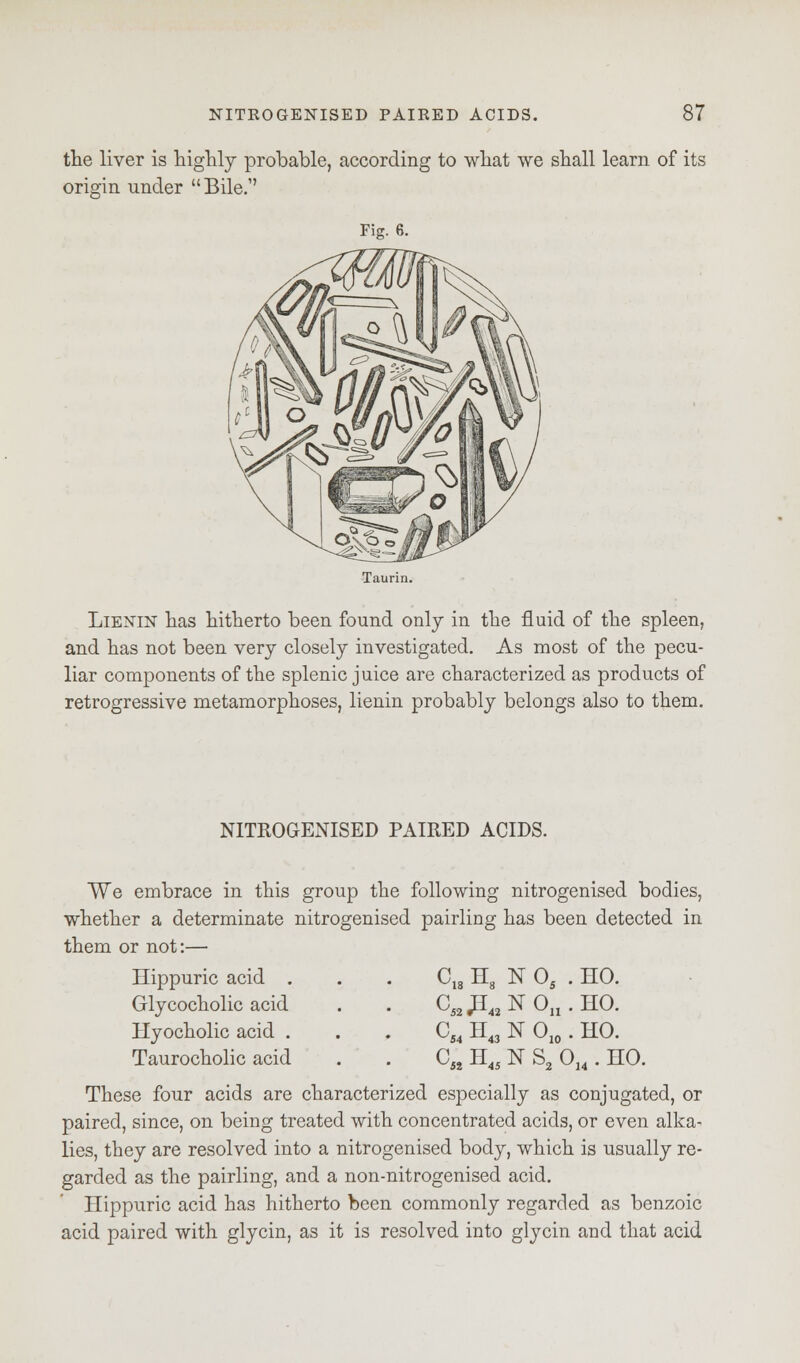 the liver is highly probable, according to what we shall learn of its origin under Bile. Fig. 6. Taurin. Lienin has hitherto been found only in the fluid of the spleen, and has not been very closely investigated. As most of the pecu- liar components of the splenic juice are characterized as products of retrogressive metamorphoses, lienin probably belongs also to them. NITROGENISED PAIRED ACIDS. We embrace in this group the following nitrogenised bodies, whether a determinate nitrogenised pairling has been detected in them or not:— Hippuric acid . Glycocholic acid Hyocholic acid . Taurocholic acid These four acids are characterized especially as conjugated, or paired, since, on being treated with concentrated acids, or even alka- lies, they are resolved into a nitrogenised body, which is usually re- garded as the pairling, and a non-nitrogenised acid. Hippuric acid has hitherto been commonly regarded as benzoic acid paired with glycin, as it is resolved into glycin and that acid cM H8 N05 HO. ci2 J*« NOu HO. cS4 H43 NO10 HO. c« H4i NS2C >14. HO