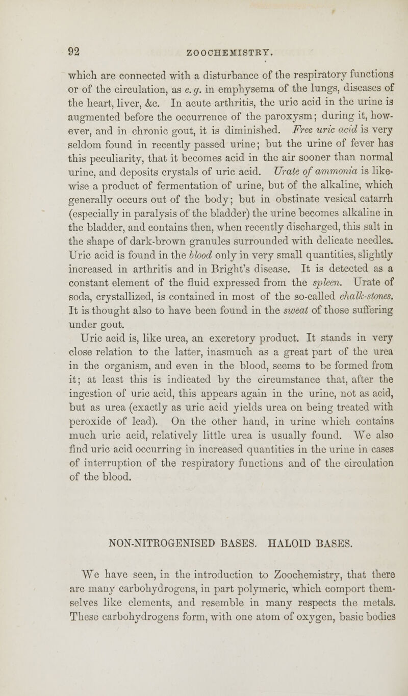 which, are connected with a disturbance of the respiratory functions or of the circulation, as e. g. in emphysema of the lungs, diseases of the heart, liver, &c. In acute arthritis, the uric acid in the urine is augmented before the occurrence of the paroxysm; during it, how- ever, and in chronic gout, it is diminished. Free uric acid is very seldom found in recently passed urine; but the urine of fever has this peculiarity, that it becomes acid in the air sooner than normal urine, and deposits crystals of uric acid. Urate of ammonia is like- wise a product of fermentation of urine, but of the alkaline, which generally occurs out of the body; but in obstinate vesical catarrh (especially in paralysis of the bladder) the urine becomes alkaline in the bladder, and contains then, when recently discharged, this salt in the shape of dark-brown granules surrounded with delicate needles. Uric acid is found in the blood only in very small quantities, slightly increased in arthritis and in Bright's disease. It is detected as a constant element of the fluid expressed from the spleen. Urate of soda, crystallized, is contained in most of the so-called chalk-stones. It is thought also to have been found in the sweat of those suffering under gout. Uric acid is, like urea, an excretory product. It stands in very close relation to the latter, inasmuch as a great part of the urea in the organism, and even in the blood, seems to be formed from it; at least this is indicated by the circumstance that, after the ingestion of uric acid, this appears again in the urine, not as acid, but as urea (exactly as uric acid yields urea on being treated with peroxide of lead). On the other hand, in urine which contains much uric acid, relatively little urea is usually found. We also find uric acid occurring in increased quantities in the urine in cases of interruption of the respiratory functions and of the circulation of the blood. NON-NITROGENISED BASES. HALOID BASES. We have seen, in the introduction to Zoochemistry, that there are many carbohydrogens, in part polymeric, which comport them- selves like elements, and resemble in many respects the metals. These carbohydrogens form, with one atom of oxygen, basic bodies