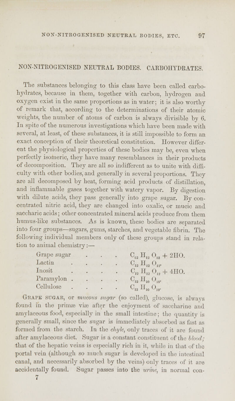 NON-NITROGENISED NEUTRAL BODIES. CARBOHYDRATES. The substances belonging to this class have been called carbo- hydrates, because in them, together with carbon, hydrogen and oxygen exist in the same proportions as in water; it is also worthy of remark that, according to the determinations of their atomic weights, the number of atoms of carbon is always divisible by 6. In spite of the numerous investigations which have been made with several, at least, of these substances, it is still impossible to form an exact conception of their theoretical constitution. However differ- ent the physiological properties of these bodies may be, even when perfectly isomeric, they have many resemblances in their products of decomposition. They are all so indifferent as to unite with diffi- culty with other bodies, and generally in several proportions. They are all decomposed by heat, forming acid products of distillation, and inflammable gases together with watery vapor. By digestion with dilute acids, they pass generally into grape sugar. By con- centrated nitric acid, they are changed into oxalic, or mucic and saccharic acids; other concentrated mineral acids produce from them humus-like substances. As is known, these bodies are separated into four groups—sugars, gums, starches, and vegetable fibrin. The following individual members only of these groups stand in rela- tion to animal chemistry 0U H]2 012 -f 2HO. ^12 H,2 0,2. • CIa H12 012 + 4HO. Grape sugar Lactin Inosit Paramylon . Cellulose C12 Hw °io- CI2 Hio Ojo- Grape sugar, or mucous sugar (so called), glucose, is always found in the primas vise after the enjoyment of saccharine and amylaceous food, especially in the small intestine; the quantity is generally small, since the sugar is immediately absorbed as fast as formed from the starch. In the chyle, only traces of it are found after amylaceous diet. Sugar is a constant constituent of the blood; that of the hepatic veins is especially rich in it, while in that of the portal vein (although so much sugar is developed in the intestinal canal, and necessarily absorbed by the veins) only traces of it are accidentally found. Sugar passes into the urine, in normal con- 7