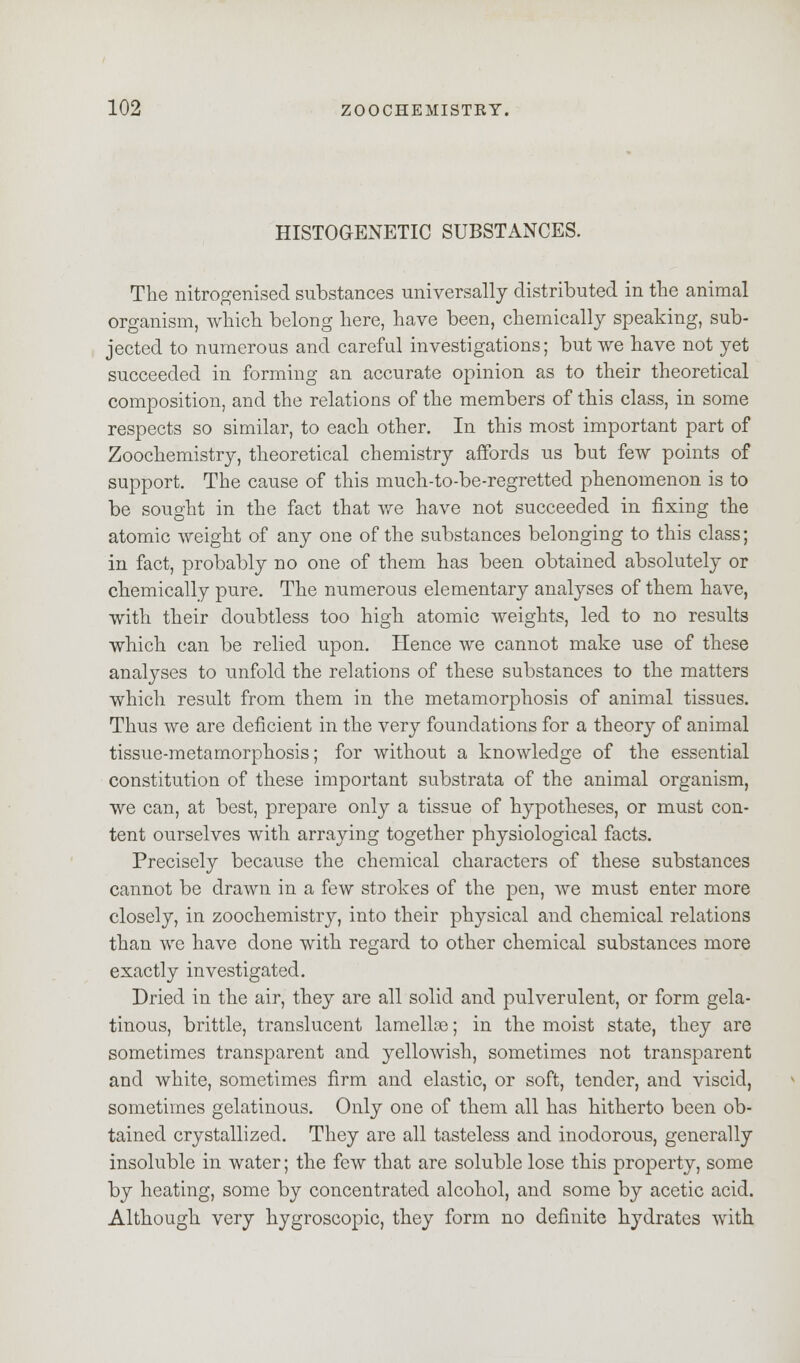 HISTOGENETIC SUBSTANCES. The nitrogenised substances universally distributed in the animal organism, which belong here, have been, chemically speaking, sub- jected to numerous and careful investigations; but we have not yet succeeded in forming an accurate opinion as to their theoretical composition, and the relations of the members of this class, in some respects so similar, to each other. In this most important part of Zoochemistry, theoretical chemistry affords us but few points of support. The cause of this much-to-be-regretted phenomenon is to be sought in the fact that we have not succeeded in fixing the atomic weight of any one of the substances belonging to this class; in fact, probably no one of them has been obtained absolutely or chemically pure. The numerous elementary analyses of them have, with their doubtless too high atomic weights, led to no results which can be relied upon. Hence we cannot make use of these analyses to unfold the relations of these substances to the matters which result from them in the metamorphosis of animal tissues. Thus we are deficient in the very foundations for a theory of animal tissue-metamorphosis; for without a knowledge of the essential constitution of these important substrata of the animal organism, we can, at best, prepare only a tissue of hypotheses, or must con- tent ourselves with arraying together physiological facts. Precisely because the chemical characters of these substances cannot be drawn in a few strokes of the pen, we must enter more closely, in zoochemistry, into their physical and chemical relations than we have done with regard to other chemical substances more exactly investigated. Dried in the air, they are all solid and pulverulent, or form gela- tinous, brittle, translucent lamellae; in the moist state, they are sometimes transparent and yellowish, sometimes not transparent and white, sometimes firm and elastic, or soft, tender, and viscid, sometimes gelatinous. Only one of them all has hitherto been ob- tained crystallized. They are all tasteless and inodorous, generally insoluble in water; the few that are soluble lose this property, some by heating, some by concentrated alcohol, and some by acetic acid. Although very hygroscopic, they form no definite hydrates with