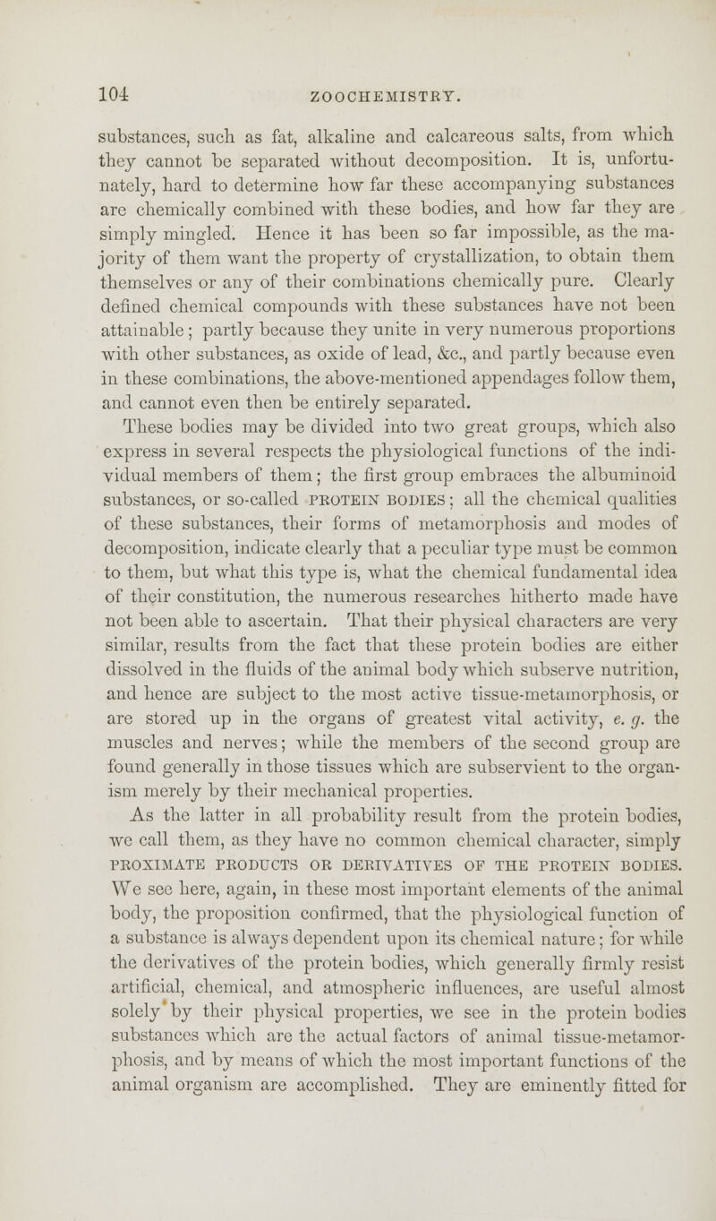 substances, such as fat, alkaline and calcareous salts, from which they cannot be separated without decomposition. It is, unfortu- nately, hard to determine how far these accompanying substances are chemically combined with these bodies, and how far they are simply mingled. Hence it has been so far impossible, as the ma- jority of them want the property of crystallization, to obtain them themselves or any of their combinations chemically pure. Clearly defined chemical compounds with these substances have not been attainable ; partly because they unite in very numerous proportions with other substances, as oxide of lead, &c, and partly because even in these combinations, the above-mentioned appendages follow them, and cannot even then be entirely separated. These bodies may be divided into two great groups, which also express in several respects the physiological functions of the indi- vidual members of them; the first group embraces the albuminoid substances, or so-called protein bodies ; all the chemical qualities of these substances, their forms of metamorphosis and modes of decomposition, indicate clearly that a peculiar type must be common to them, but what this type is, what the chemical fundamental idea of their constitution, the numerous researches hitherto made have not been able to ascertain. That their physical characters are very similar, results from the fact that these protein bodies are either dissolved in the fluids of the animal body which subserve nutrition, and hence are subject to the most active tissue-metamorphosis, or are stored up in the organs of greatest vital activity, e. g. the muscles and nerves; while the members of the second group are found generally in those tissues which are subservient to the organ- ism merely by their mechanical properties. As the latter in all probability result from the protein bodies, we call them, as they have no common chemical character, simply PROXIMATE PRODUCTS OR DERIVATIVES OF THE PROTEIN BODIES. We see here, again, in these most important elements of the animal body, the proposition confirmed, that the physiological function of a substance is always dependent upon its chemical nature; for while the derivatives of the protein bodies, which generally firmly resist artificial, chemical, and atmospheric influences, are useful almost solely by their physical properties, we see in the protein bodies substances which are the actual factors of animal tissue-metamor- phosis, and by means of which the most important functions of the animal organism are accomplished. They are eminently fitted for