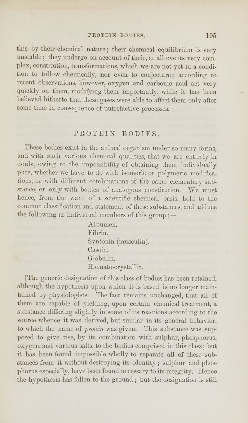 this by their chemical nature; their chemical equilibrium is very unstable ; they undergo on account of their, at all events very com- plex, constitution, transformations, which we are not yet in a condi- tion to follow chemically, nor even to conjecture; according to recent observations, however, oxygen and carbonic acid act very quickly on them, modifying them importantly, while it has been believed hitherto that these gases were able to affect them only after some time in consequence of putrefactive processes. PEOTEIN BODIES. These bodies exist in the animal organism under so many forms, and with such various chemical qualities, that we are entirely in doubt, owing to the impossibility of obtaining them individually pure, whether we have to do with isomeric or polymeric modifica- tions, or with different combinations of. the same elementary sub- stance, or only with bodies of analogous constitution. We must hence, from the want of a scientific chemical basis, hold to the common classification and statement of these substances, and adduce the following as individual members of this group:— Albumen. Fibrin. Syntonin (musculin). Casein. Globulin. Htemato-crystallin. [The generic designation of this class of bodies has been retained, although the hypothesis upon which it is based is no longer main- tained by physiologists. The fact remains unchanged, that all of them are capable of yielding, upon certain chemical treatment, a substance differing slightly in some of its reactions according to the source whence it was derived, but similar in its general behavior, to which the name of protein was given. This substance was sup- posed to give rise, by its combination with sulphur, phosphorus, oxygen, and various salts, to the bodies comprised in this class; but it has been found impossible wholly to separate all of these sub- stances from it without destroying its identity ; sulphur and phos- phorus especially, have been found necessary to its integrity. Hence the hypothesis has fallen to the ground ; but the designation is still