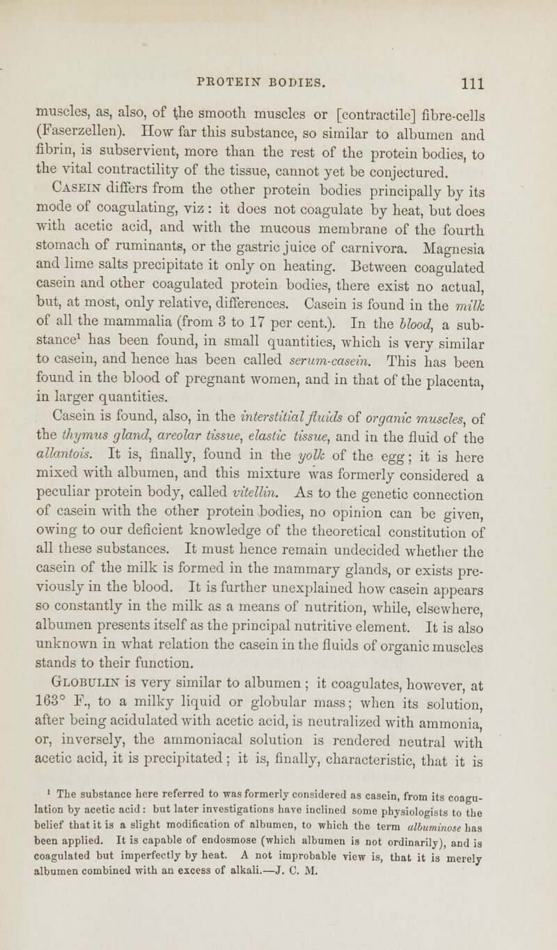 muscles, as, also, of the smooth muscles or [contractile] fibre-cells (Faserzellen). How far this substance, so similar to albumen and fibrin, is subservient, more than the rest of the protein bodies, to the vital contractility of the tissue, cannot yet be conjectured. Casein differs from the other protein bodies principally by its mode of coagulating, viz : it does not coagulate by heat, but does with acetic acid, and with the mucous membrane of the fourth stomach of ruminants, or the gastric juice of carnivora. Magnesia and lime salts precipitate it only on heating. Between coagulated casein and other coagulated protein bodies, there exist no actual, but, at most, only relative, differences. Casein is found in the milk of all the mammalia (from 3 to 17 per cent.). In the blood, a sub- stance1 has been found, in small quantities, which is very similar to casein, and hence has been called serum-casein. This has been found in the blood of pregnant women, and in that of the placenta, in larger quantities. Casein is found, also, in the interstitial fluids of organic muscles, of the thymus gland, areolar tissue, elastic tissue, and in the fluid of the allantois. It is, finally, found in the yolk of the egg; it is here mixed with albumen, and this mixture was formerly considered a peculiar protein body, called vitellin. As to the genetic connection of casein with the other protein bodies, no opinion can be given, owing to our deficient knowledge of the theoretical constitution of all these substances. It must hence remain undecided whether the casein of the milk is formed in the mammary glands, or exists pre- viously in the blood. It is further unexplained how casein appears so constantly in the milk as a means of nutrition, while, elsewhere albumen presents itself as the principal nutritive element. It is also unknown in what relation the casein in the fluids of organic muscles stands to their function. Globulin is very similar to albumen ; it coagulates, however, at 163° F., to a milky liquid or globular mass; when its solution, after being acidulated with acetic acid, is neutralized with ammonia or, inversely, the ammoniacal solution is rendered neutral with acetic acid, it is precipitated; it is, finally, characteristic, that it is 1 The substance here referred to was formerly considered as casein, from its coagu- lation by acetic acid: but later investigations have inclined some physiologists to the belief that it is a slight modification of albumen, to which the term albuminose has been applied. It is capable of endosmose (which albumen is not ordinarily), and is coagulated but imperfectly by heat. A not improbable view is, that it is merely albumen combined with an excess of alkali.—J. C. M.
