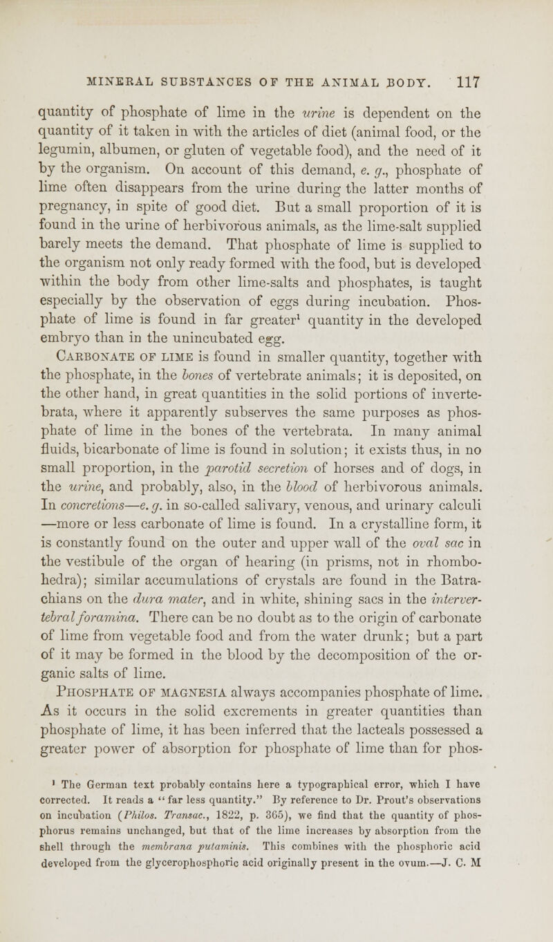 quantity of phosphate of lime in the urine is dependent on the quantity of it taken in with the articles of diet (animal food, or the legumin, albumen, or gluten of vegetable food), and the need of it by the organism. On account of this demand, e. g., phosphate of lime often disappears from the urine during the latter months of pregnancy, in spite of good diet. But a small proportion of it is found in the urine of herbivorous animals, as the lime-salt supplied barely meets the demand. That phosphate of lime is supplied to the organism not only ready formed with the food, but is developed within the body from other lime-salts and phosphates, is taught especially by the observation of eggs during incubation. Phos- phate of lime is found in far greater1 quantity in the developed embryo than in the unincubated egg. Carbonate of lime is found in smaller quantity, together with the phosphate, in the bones of vertebrate animals; it is deposited, on the other hand, in great quantities in the solid portions of inverte- brata, where it apparently subserves the same purposes as phos- phate of lime in the bones of the vertebrata. In many animal fluids, bicarbonate of lime is found in solution; it exists thus, in no small proportion, in the parotid secretion of horses and of dogs, in the urine, and probably, also, in the Hood of herbivorous animals. In concretions—e. g. in so-called salivary, venous, and urinary calculi —more or less carbonate of lime is found. In a crystalline form, it is constantly found on the outer and upper wall of the oval sac in the vestibule of the organ of hearing (in prisms, not in rhombo- hedra); similar accumulations of crystals are found in the Batra- chians on the dura mater, and in white, shining sacs in the interver- tebral foramina. There can be no doubt as to the origin of carbonate of lime from vegetable food and from the water drunk; but a part of it may be formed in the blood by the decomposition of the or- ganic salts of lime. Phosphate of magnesia always accompanies phosphate of lime. As it occurs in the solid excrements in greater quantities than phosphate of lime, it has been inferred that the lacteals possessed a greater power of absorption for phosphate of lime than for phos- ' The German text probably contains here a typographical error, ■which I have corrected. It reads a  far less quantity. By reference to Dr. Prout's observations on incubation (Philos. Transae., 1822, p. 365), we find that the quantity of phos- phorus remains unchanged, but that of the lime increases by absorption from the Bhell through the membrana putaminis. This combines with the phosphoric acid developed from the glycerophosphoric acid originally present in the ovum.—J. C. M