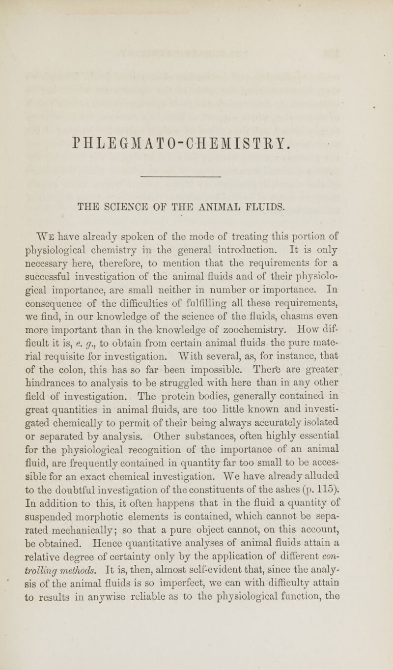 PHLEGM AT O-C-HEJt IS TRY. THE SCIENCE OF THE ANIMAL FLUIDS. We have already spoken of the mode of treating this portion of physiological chemistry in the general introduction. It is only necessary here, therefore, to mention that the requirements for a successful investigation of the animal fluids and of their physiolo- gical importance, are small neither in number or importance. In consequence of the difficulties of fulfilling all these requirements, we find, in our knowledge of the science of the fluids, chasms even more important than in the knowledge of zoochemistry. How dif- ficult it is, e. g., to obtain from certain animal fluids the pure mate- rial requisite for investigation. With several, as, for instance, that of the colon, this has so far been impossible. There are greater hindrances to analysis to be struggled with here than in any other field of investigation. The protein bodies, generally contained in great quantities in animal fluids, are too little known and investi- gated chemically to permit of their being always accurately isolated or separated by analysis. Other substances, often highly essential for the physiological recognition of the importance of an animal fluid, are frequently contained in quantity far too small to be acces- sible for an exact chemical investigation. We have already alluded to the doubtful investigation of the constituents of the ashes (p. 115). In addition to this, it often happens that in the fluid a quantity of suspended morphotic elements is contained, which cannot be sepa- rated mechanically; so that a pure object cannot, on this account, be obtained. Hence quantitative analyses of animal fluids attain a relative degree of certainty only by the application of different con- trolling methods. It is, then, almost self-evident that, since the analy- sis of the animal fluids is so imperfect, we can with difficulty attain to results in anywise reliable as to the physiological function, the