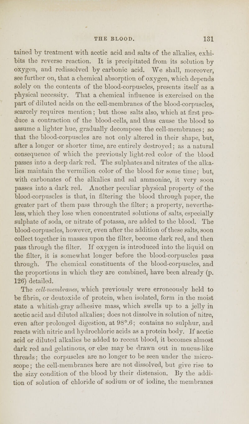 tained by treatment with acetic acid and salts of the alkalies, exhi- bits the reverse reaction. It is precipitated from its solution by oxygen, and redissolved by carbonic acid. We shall, moreover, see further on, that a chemical absorption of oxygen, which depends solely on the contents of the blood-corpuscles, presents itself as a physical necessity. That a chemical influence is exercised on the part of diluted acids on the cell-membranes of the blood-corpuscles, scarcely requires mention; but those salts also, which at first pro- duce a contraction of the blood-cells, and thus cause the blood to assume a lighter hue, gradually decompose the cell-membranes; so that the blood-corpuscles are not only altered in their shape, but, after a longer or shorter time, are entirely destroyed; as a natural consequence of which the previously light-red color of the blood passes into a deep dark red. The sulphates and nitrates of the alka- lies maintain the vermilion color of the blood for some time; but, with carbonates of the alkalies and sal ammoniac, it very soon passes into a dark red. Another peculiar physical property of the blood-corpuscles is that, in filtering the blood through paper, the greater part of them pass through the filter; a property, neverthe- less, which they lose when concentrated solutions of salts, especially sulphate of soda, or nitrate of potassa, are added to the blood. The blood-corpuscles, however, even after the addition of these salts, soon collect together in masses upon the filter, become dark red, and then pass through the filter. If oxygen is introduced into the liquid on the filter, it is somewhat longer before the blood-corpuscles pass through. The chemical constituents of the blood-corpuscles, and the proportions in which they are combined, have been already (p. 126) detailed. The cell-membranes, which previously were erroneously held to be fibrin, or deutoxide of protein, when isolated, form in the moist state a whitish-gray adhesive mass, which swells up to a jelly in acetic acid and diluted alkalies; does not dissolve in solution of nitre, even after prolonged digestion, at 98°.6; contains no sulphur, and reacts with nitric and hydrochloric acids as a protein body. If acetic acid or diluted alkalies be added to recent blood, it becomes almost dark red and gelatinous, or else may be drawn out in mucus-like threads; the corpuscles are no longer to be seen under the micro- scope ; the cell-membranes here are not dissolved, but give rise to the sizy condition of the blood by their distension. By the addi- tion of solution of chloride of sodium or of iodine, the membranes