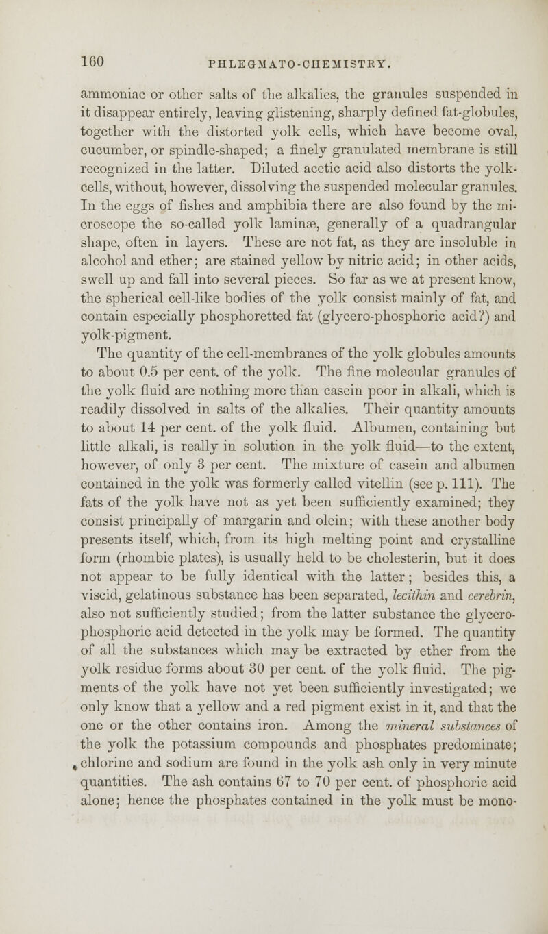 ammoniac or other salts of the alkalies, the granules suspended in it disappear entirely, leaving glistening, sharply denned fat-globules, together with the distorted yolk cells, which have become oval, cucumber, or spindle-shaped; a finely granulated membrane is still recognized in the latter. Diluted acetic acid also distorts the yolk- cells, without, however, dissolving the suspended molecular granules. In the eggs of fishes and amphibia there are also found by the mi- croscope the so-called yolk laminae, generally of a quadrangular shape, often in layers. These are not fat, as they are insoluble in alcohol and ether; are stained yellow by nitric acid; in other acids, swell up and fall into several pieces. So far as we at present know, the spherical cell-like bodies of the yolk consist mainly of fat, and contain especially phosphoretted fat (glycero-phosphoric acid?) and yolk-pigment. The quantity of the cell-membranes of the yolk globules amounts to about 0.5 per cent, of the yolk. The fine molecular granules of the yolk fluid are nothing more than casein poor in alkali, which is readily dissolved in salts of the alkalies. Their quantity amounts to about 14 per cent, of the yolk fluid. Albumen, containing but little alkali, is really in solution in the yolk fluid—to the extent, however, of only 3 per cent. The mixture of casein and albumen contained in the yolk was formerly called vitellin (see p. 111). The fats of the yolk have not as yet been sufficiently examined; they consist principally of margarin and olein; with these another body presents itself, which, from its high melting point and crystalline form (rhombic plates), is usually held to be cholesterin, but it does not appear to be fully identical with the latter; besides this, a viscid, gelatinous substance has been separated, lecithin and cerebrin, also not sufficiently studied; from the latter substance the glycero- phosphoric acid detected in the yolk may be formed. The quantity of all the substances which may be extracted by ether from the yolk residue forms about 30 per cent, of the yolk fluid. The pig- ments of the yolk have not yet been sufficiently investigated; we only know that a yellow and a red pigment exist in it, and that the one or the other contains iron. Among the viineral substances of the yolk the potassium compounds and phosphates predominate; % chlorine and sodium are found in the yolk ash only in very minute quantities. The ash contains 67 to 70 per cent, of phosphoric acid alone; hence the phosphates contained in the yolk must be mono-