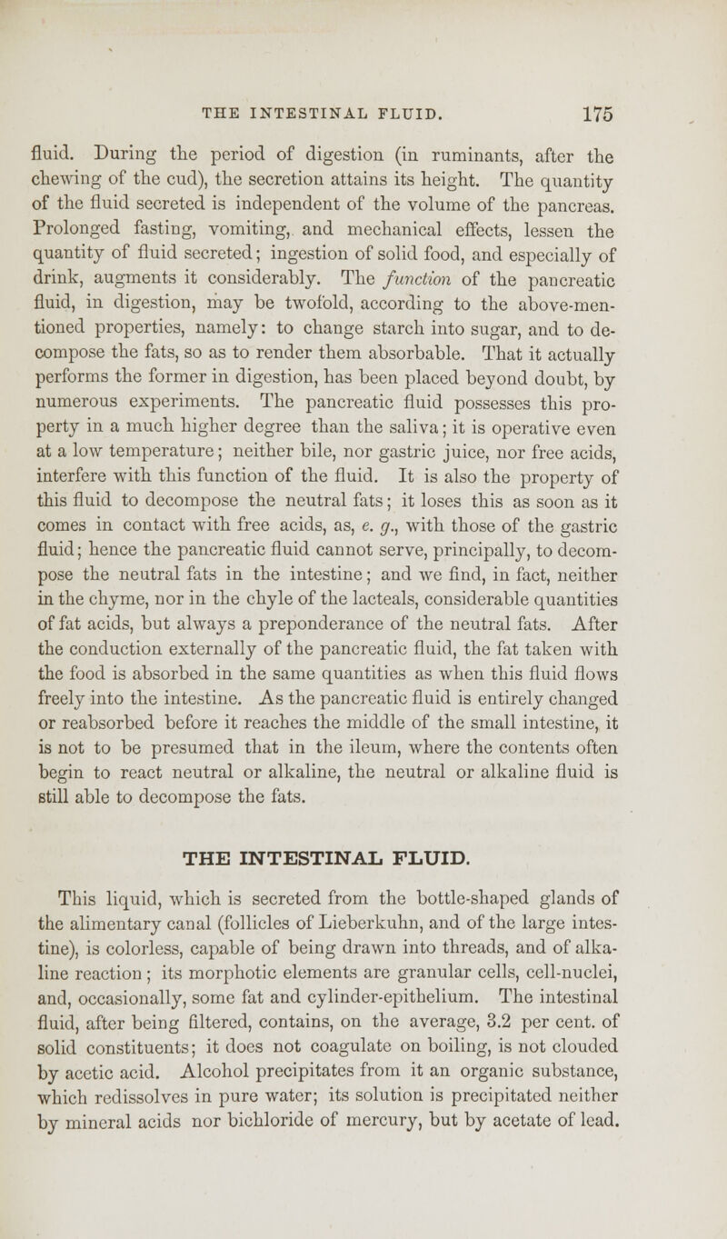 fluid. During the period of digestion (in ruminants, after the chewing of the cud), the secretion attains its height. The quantity of the fluid secreted is independent of the volume of the pancreas. Prolonged fasting, vomiting, and mechanical effects, lessen the quantity of fluid secreted; ingestion of solid food, and especially of drink, augments it considerably. The function of the pancreatic fluid, in digestion, may be twofold, according to the above-men- tioned properties, namely: to change starch into sugar, and to de- compose the fats, so as to render them absorbable. That it actually performs the former in digestion, has been placed beyond doubt, by numerous experiments. The pancreatic fluid possesses this pro- perty in a much higher degree than the saliva; it is operative even at a low temperature; neither bile, nor gastric juice, nor free acids, interfere with this function of the fluid. It is also the property of this fluid to decompose the neutral fats; it loses this as soon as it comes in contact with free acids, as, e. g., with those of the gastric fluid; hence the pancreatic fluid cannot serve, principally, to decom- pose the neutral fats in the intestine; and we find, in fact, neither in the chyme, nor in the chyle of the lacteals, considerable quantities of fat acids, but always a preponderance of the neutral fats. After the conduction externally of the pancreatic fluid, the fat taken with the food is absorbed in the same quantities as when this fluid flows freely into the intestine. As the pancreatic fluid is entirely changed or reabsorbed before it reaches the middle of the small intestine, it is not to be presumed that in the ileum, where the contents often begin to react neutral or alkaline, the neutral or alkaline fluid is still able to decompose the fats. THE INTESTINAL FLUID. This liquid, which is secreted from the bottle-shaped glands of the alimentary canal (follicles of Lieberkuhn, and of the large intes- tine), is colorless, capable of being drawn into threads, and of alka- line reaction ; its morphotic elements are granular cells, cell-nuclei, and, occasionally, some fat and cylinder-epithelium. The intestinal fluid, after being filtered, contains, on the average, 3.2 per cent, of solid constituents; it does not coagulate on boiling, is not clouded by acetic acid. Alcohol precipitates from it an organic substance, which redissolves in pure water; its solution is precipitated neither by mineral acids nor bichloride of mercury, but by acetate of lead.