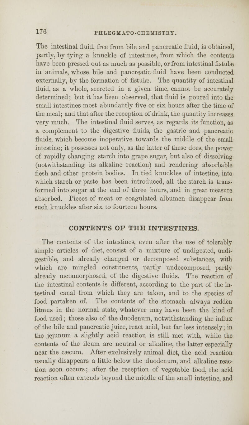 The intestinal fluid, free from bile and pancreatic fluid, is obtained, partly, by tying a knuckle of intestines, from which the contents have been pressed out as much as possible, or from intestinal fistulas in animals, whose bile and pancreatic fluid have been conducted externally, by the formation of fistulas. The quantity of intestinal fluid, as a whole, secreted in a given time, cannot be accurately determined; but it has been observed, that fluid is poured into the small intestines most abundantly five or six hours after the time of the meal; and that after the reception of drink, the quantity increases very much. The intestinal fluid serves, as regards its function, as a complement to the digestive fluids, the gastric and pancreatic fluids, which become inoperative towards the middle of the small intestine; it possesses not only, as the latter of these does, the power of rapidly changing starch into grape sugar, but also of dissolving (notwithstanding its alkaline reaction) and rendering absorbable flesh and other protein bodies. In tied knuckles of intestine, into which starch or paste has been introduced, all the starch is trans- formed into sugar at the end of three hours, and in great measure absorbed. Pieces of meat or coagulated albumen disappear from such knuckles after six to fourteen hours. CONTENTS OF THE INTESTINES. The contents of the intestines, even after the use of tolerably simple articles of diet, consist of a mixture of undigested, undi- gestible, and already changed or decomposed substances, with which are mingled constituents, partly undecomposed, partly already metamorphosed, of the digestive fluids. The reaction of the intestinal contents is different, according to the part of the in- testinal canal from which they are taken, and to the species of food partaken of. The contents of the stomach always redden litmus in the normal state, whatever may have been the kind of food used; those also of the duodenum, notwithstanding the influx of the bile and pancreatic juice, react acid, but far less intensely; in the jejunum a slightly acid reaction is still met with, while the contents of the ileum are neutral or alkaline, the latter especially near the caecum. After exclusively animal diet, the acid reaction usually disappears a little below the duodenum, and alkaline reac- tion soon occurs; after the reception of vegetable food, the acid reaction often extends beyond the middle of the small intestine, and