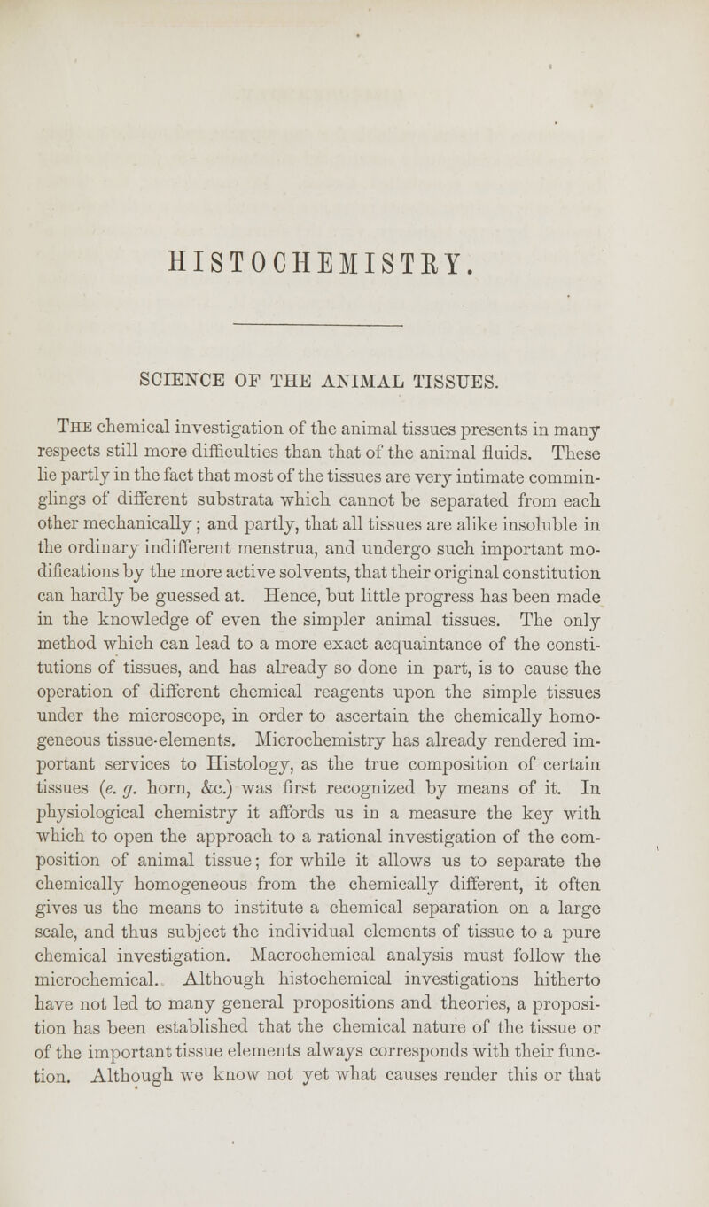 HISTOCHEMISTRY. SCIENCE OF THE ANIMAL TISSUES. The chemical investigation of the animal tissues presents in many- respects still more difficulties than that of the animal fluids. These lie partly in the fact that most of the tissues are very intimate commin- giings of different substrata which cannot be separated from each other mechanically; and partly, that all tissues are alike insoluble in the ordinary indifferent menstrua, and undergo such important mo- difications by the more active solvents, that their original constitution can hardly be guessed at. Hence, but little progress has been made in the knowledge of even the simpler animal tissues. The only method which can lead to a more exact acquaintance of the consti- tutions of tissues, and has already so done in part, is to cause the operation of different chemical reagents upon the simple tissues under the microscope, in order to ascertain the chemically homo- geneous tissue-elements. Microchemistry has already rendered im- portant services to Histology, as the true composition of certain tissues (e. g. horn, &c.) was first recognized by means of it. In physiological chemistry it affords us in a measure the key with which to open the approach to a rational investigation of the com- position of animal tissue; for while it allows us to separate the chemically homogeneous from the chemically different, it often gives us the means to institute a chemical separation on a large scale, and thus subject the individual elements of tissue to a pure chemical investigation. Macrochemical analysis must follow the microchemical. Although histochemical investigations hitherto have not led to many general propositions and theories, a proposi- tion has been established that the chemical nature of the tissue or of the important tissue elements always corresponds with their func- tion. Although we know not yet what causes render this or that