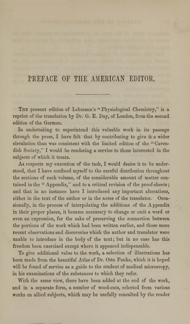 PREFACE OF THE AMERICAN EDITOR. The present edition of Lehniann's Physiological Chemistry, is a reprint of the translation by Dr. G. E. Day, of London, from the second edition of the German. In undertaking to superintend this valuable work in its passage through the press, I have felt that by contributing to give it a wider circulation than was consistent with the limited edition of the  Caven- dish Society, I would be rendering a service to those interested in the subjects of which it treats. As respects my execution of the task, I would desire it to be under- stood, that I have confined myself to the careful distribution throughout the sections of each volume, of the considerable amount of matter con- tained in the  Appendix, and to a critical revision of the proof-sheets; and that in no instance have I introduced any important alterations, either in the text of the author or in the notes of the translator. Occa- sionally, in the process of interpolating the additions of the Appendix in their proper places, it became necessary to change or omit a word or even an expression, for the sake of preserving the connection between the portions of the work which had been written earlier, and those more recent observations and discoveries which the author and translator were unable to introduce in the body of the text; but in no case has this freedom been exercised except where it appeared indispensable. To give additional value to the work, a selection of illustrations has been made from the beautiful Atlas of Dr. Otto Funke, which it is hoped will be found of service as a guide to the student of medical microscopy, in his examinations of the substances to which they refer. With the same view, there have been added at the end of the work, and in a separate form, a number of wood-cuts, selected from various works on allied subjects, which may be usefully consulted by the reader