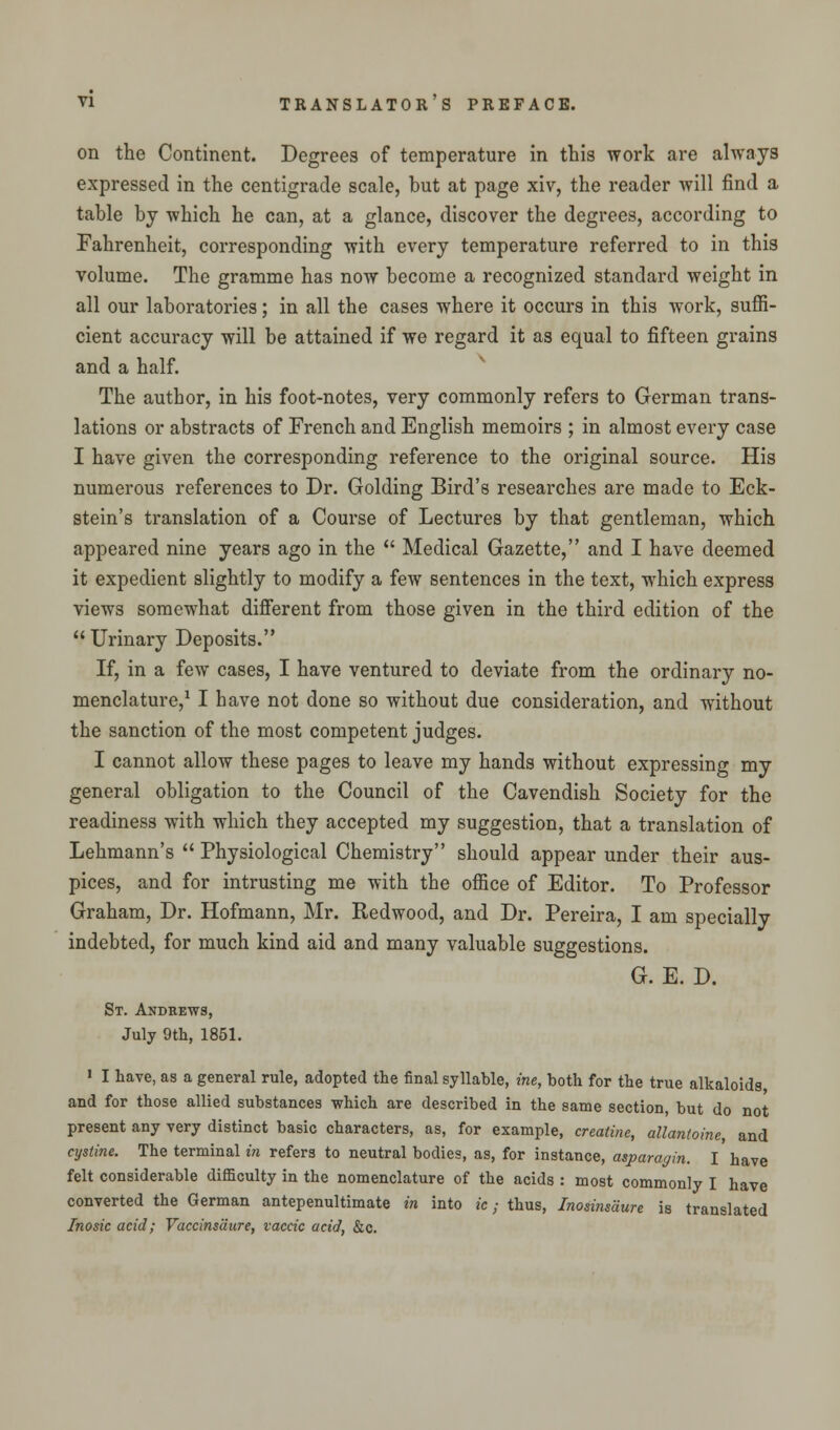 on the Continent. Degrees of temperature in this work are always expressed in the centigrade scale, but at page xiv, the reader will find a table by which he can, at a glance, discover the degrees, according to Fahrenheit, corresponding with every temperature referred to in this volume. The gramme has now become a recognized standard weight in all our laboratories; in all the cases where it occurs in this work, suffi- cient accuracy will be attained if we regard it as equal to fifteen grains and a half. The author, in his foot-notes, very commonly refers to German trans- lations or abstracts of French and English memoirs ; in almost every case I have given the corresponding reference to the original source. His numerous references to Dr. Golding Bird's researches are made to Eck- stein's translation of a Course of Lectures by that gentleman, which appeared nine years ago in the  Medical Gazette, and I have deemed it expedient slightly to modify a few sentences in the text, which express views somewhat different from those given in the third edition of the Urinary Deposits. If, in a few cases, I have ventured to deviate from the ordinary no- menclature,1 I have not done so without due consideration, and without the sanction of the most competent judges. I cannot allow these pages to leave my hands without expressing my general obligation to the Council of the Cavendish Society for the readiness with which they accepted my suggestion, that a translation of Lehmann's  Physiological Chemistry should appear under their aus- pices, and for intrusting me with the office of Editor. To Professor Graham, Dr. Hofmann, Mr. Redwood, and Dr. Pereira, I am specially indebted, for much kind aid and many valuable suggestions. G. E. D. St. Andrews, July 9th, 1851. 1 I have, as a general rule, adopted the final syllable, roe, both for the true alkaloids and for those allied substances which are described in the same section, but do not present any very distinct basic characters, as, for example, creatine, allantoine, and cystine. The terminal in refers to neutral bodies, as, for instance, asparagin. I have felt considerable difiiculty in the nomenclature of the acids : most commonly I have converted the German antepenultimate in into ic; thus, Inosinsdure is translated Inosic acid; Vaccinsdure, vaccic acid, &c.