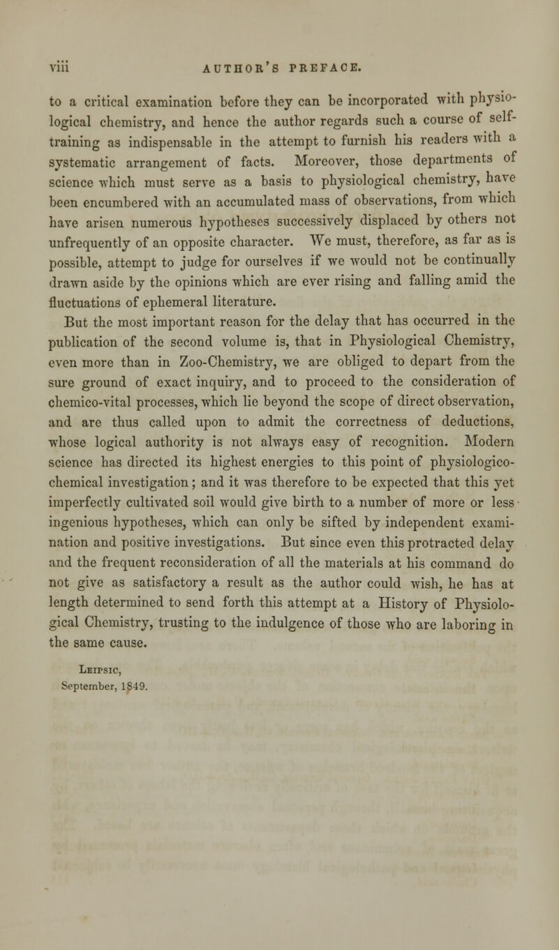 to a critical examination before they can be incorporated with physio- logical chemistry, and hence the author regards such a course of self- training as indispensable in the attempt to furnish his readers with a systematic arrangement of facts. Moreover, those departments of science which must serve as a basis to physiological chemistry, have been encumbered with an accumulated mass of observations, from which have arisen numerous hypotheses successively displaced by others not unfrequently of an opposite character. We must, therefore, as far as is possible, attempt to judge for ourselves if we would not be continually drawn aside by the opinions which are ever rising and falling amid the fluctuations of ephemeral literature. But the most important reason for the delay that has occurred in the publication of the second volume is, that in Physiological Chemistry, even more than in Zoo-Chemistry, we are obliged to depart from the sure ground of exact inquiry, and to proceed to the consideration of chemico-vital processes, which lie beyond the scope of direct observation, and are thus called upon to admit the correctness of deductions, whose logical authority is not always easy of recognition. Modern science has directed its highest energies to this point of physiologico- chemical investigation; and it was therefore to be expected that this yet imperfectly cultivated soil would give birth to a number of more or less ingenious hypotheses, which can only be sifted by independent exami- nation and positive investigations. But since even this protracted delay and the frequent reconsideration of all the materials at his command do not give as satisfactory a result as the author could wish, he has at length determined to send forth this attempt at a History of Physiolo- gical Chemistry, trusting to the indulgence of those who are laboring in the same cause. Leipsic, September, 1849.