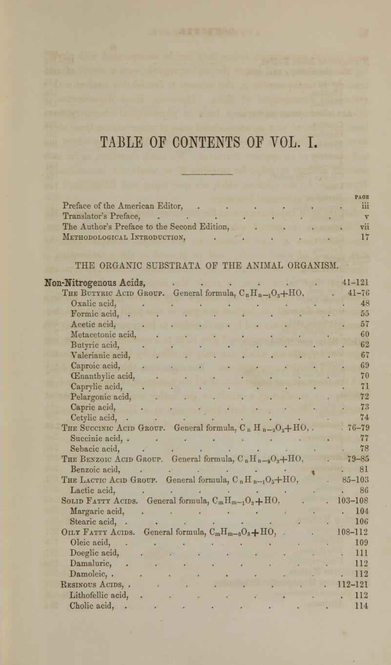 TABLE OF CONTENTS OF VOL. I. Preface of the American Editor, Translator's Preface, The Author's Preface to the Second Edition, Methodological Introduction, v vii 17 THE ORGANIC SUBSTRATA OF THE ANIMAL ORGANISM. Non-Nitrogenous Acids, The Butyric Acid Group. Oxalic acid, Formic acid, . Acetic acid, Metacetonic acid, Butyric acid, Valerianic acid, Caproic acid, CEnanthylic acid, Caprylic acid, Pelargonic acid, Capric acid, Cetylic acid, . The Succinic Acid Group Succinic acid, . Sebacic acid, The Benzoic Acid Group. Benzoic acid, The Lactic Acid Group. Lactic acid, Solid Fatty Acids, Margaric acid, Stearic acid, . Oily Fatty Acids. Oleic acid, Doeglic acid, Damaluric, Damoleic, . Resinous Acids, . Lithofellic acid, Cholic acid, General formula, CnHn_103+HO. General formula, C n H n_ A+ho. General formula, C nHn— »03-f-HO, General formula, CriHn—[Oj+HO, General formula, CmHm_IOj + HO, General formula, CmHm_803-f HO, . 41-121 41-76 48 5,3 57 60 62 67 69 70 71 72 . 73 74 . 76-79 77 . 78 79-85 81 85-103 86 103-108 . 104 106 108-112 109 111 112 . 112 112-121 . 112 114