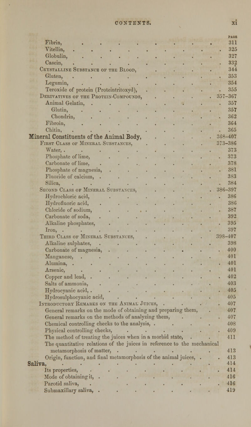 PAGE Fibrin, 311 Vitellin, 325 Globulin, 327 Casein, ......... 332 Crystalline Substance of the Blood, .... 344 Gluten, ......... 353 Legumin, . . . . . . . . 354 Teroxide of protein (Proteintritoxyd), ..... 355 Derivatives of the Protein-Compounds, .... 357-367 Animal Gelatin, . . . . . . . .357 Glutin, ........ 357 Chondrin, ........ 362 Fibroin, ........ 364 Chitin, ......... 365 Mineral Constituents of the Animal Body, .... 368-407 First Class of Mineral Substances, .... 373-386 Water, 373 Phosphate ofHme, ....... 373 Carbonate of lime, . . ... . . . 378 Phosphate of magnesia, ....... 381 Fluoride of calcium, ....... 383 Silica, ......... 384 Second Class of Mineral Substances, .... 386-397 Hydrochloric acid, ....... 386 Hydrofluoric acid, . . . . . . . 386 Chloride of sodium, . ... . . . . 387 Carbonate of soda, ....... 392 Alkaline phosphates, ....... 395 Iron, 397 Third Class of Mineral Substances, .... 398-407 Alkaline sulphates, ....... 398 Carbonate of magnesia, ....... 400 Manganese, . . . . . . . . 401 Alumina, ......... 401 Arsenic, . . . . . . . . 401 Copper and lead, ........ 402 Salts of ammonia, ....... 403 Hydrocyanic acid, ........ 405 Hydrosulphocyanic acid, ...... 405 Introductory Remarks on the Animal Juices, . . . .407 General remarks on the mode of obtaining and preparing them, . 407 General remarks on the methods of analyzing them, . . . 407 Chemical controlling checks to the analysis, .... 408 Physical controlling checks, . . . . . .409 The method of treating the juices when in a morbid state, . . 411 The quantitative relations of the juices in reference to the mechanical metamorphosis of matter, ...... 413 Origin, function, and final metamorphosis of the animal juices, . . 413 Saliva, ......... 414 Its properties, ........ 414 Mode of obtaining it, . . . . . . . 416 Parotid saliva, . ...... 416 Submaxillary saliva, . . . . . . . 419