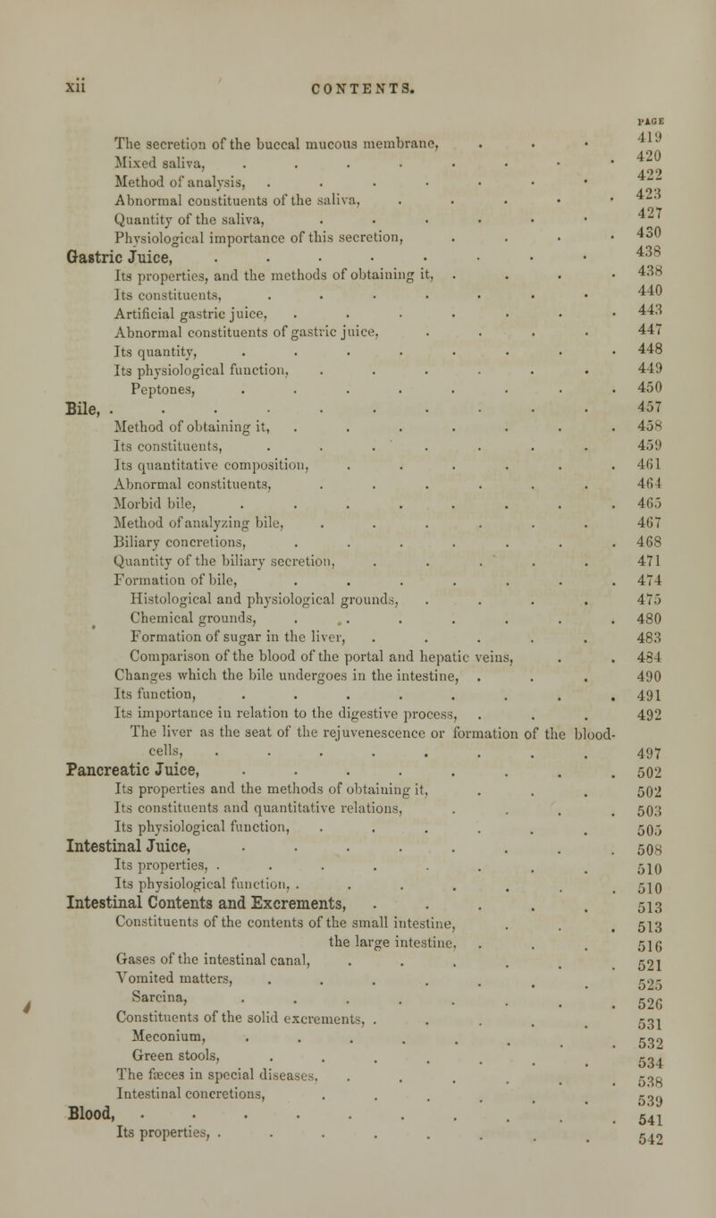 The secretion of the buccal mucous membrane, Mixed saliva, ..... Method of analysis, . Abnormal constituents of the saliva. Quantity of the saliva, Physiological importance of this secretion, Gastric Juice, ..... Its properties, and the methods of obtaining it, . Its constituents, .... Artificial gastric juice, .... Abnormal constituents of gastric juice, Its quantity, ..... Its physiological function, Peptones, ..... Bile, Method of obtaining it, . Its constituents, . . . Its quantitative composition, Abnormal constituents, Morbid bile, ..... Method of analyzing bile, Biliary concretions, .... Quantity of the biliary secretion, Formation of bile, .... Histological and physiological grounds, Chemical grounds, .... Formation of sugar in the liver, Comparison of the blood of the portal and hepatic Changes which the bile undergoes in the intestine, Its function, ..... Its importance in relation to the digestive process, The liver as the seat of the rejuvenescence or formation of the cells, ..... Pancreatic Juice, ..... Its properties and the methods of obtaining it, Its constituents and quantitative relations, Its physiological function, Intestinal Juice, ..... Its properties, ..... Its physiological function. .... Intestinal Contents and Excrements, Constituents of the contents of the small intestine, the large intestine, Gases of the intestinal canal, Vomited matters, .... Sarcina, ..... Constituents of the solid excrements, . Meconium, ..... Green stools, .... The faeces in special diseases. Intestinal concretions, Blood, Its properties, blood-