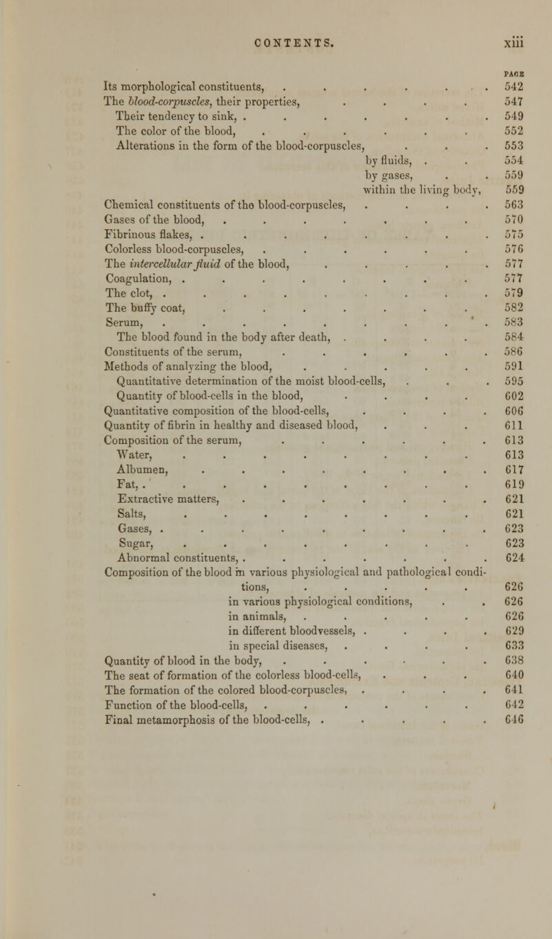 Its morphological constituents, The blood-corpuscles, their properties, Their tendency to sink, .... The color of the blood, Alterations in the form of the blood-corpuscles, by fluids, by gases, within the 1 Chemical constituents of tho blood-corpuscles Gases of the blood, Fibrinous flakes, .... Colorless blood-corpuscles, The intercellular Jiuid of the blood, Coagulation, .... The clot, ..... The buffy coat, Serum, ..... The blood found in the body after death, Constituents of the serum, Methods of analyzing the blood, Quantitative determination of the moist blood-cells Quantity of blood-cells in the blood, Quantitative composition of the blood-cells, Quantity of fibrin in healthy and diseased blood, Composition of the serum, Water, .... Albumen, Fat, ..... Extractive matters, Salts, .... Gases, .... Sugar, .... Abnormal constituents, . Composition of the blood m various physiological and patholo tions, in various physiological conditions in animals, in different bloodvessels, in special diseases, Quantity of blood in the body, The seat of formation of the colorless blood-cells, The formation of the colored blood-corpuscles, Function of the blood-cells, Final metamorphosis of the blood-cells, . body, gical condi-