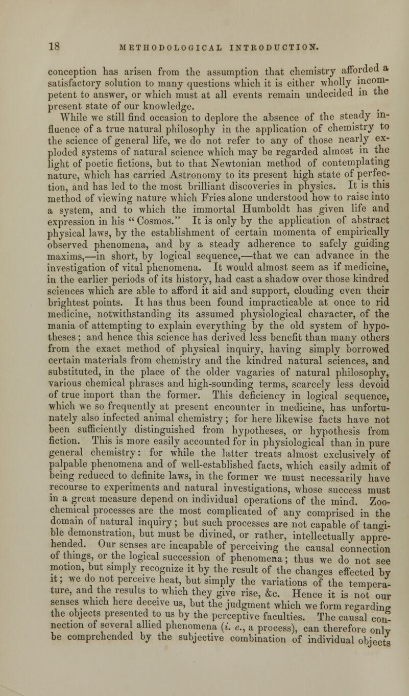 conception has arisen from the assumption that chemistry afforded a satisfactory solution to many questions which it is either wholly incom- petent to answer, or which must at all events remain undecided in the present state of our knowledge. While we still find occasion to deplore the absence of the steady in- fluence of a true natural philosophy in the application of chemistry to the science of general life, we do not refer to any of those nearly ex- ploded systems of natural science which may be regarded almost in the light of poetic fictions, but to that Newtonian method of contemplating nature, which has carried Astronomy to its present high state of perfec- tion, and has led to the most brilliant discoveries in physics. It is this method of viewing nature which Fries alone understood how to raise into a system, and to which the immortal Humboldt has given life and expression in his  Cosmos. It is only by the application of abstract physical laws, by the establishment of certain momenta of empirically observed phenomena, and by a steady adherence to safely guiding maxims,—in short, by logical sequence,—that we can advance in the investigation of vital phenomena. It would almost seem as if medicine, in the earlier periods of its history, had cast a shadow over those kindred sciences which are able to afford it aid and support, clouding even their brightest points. It has thus been found impracticable at once to rid medicine, notwithstanding its assumed physiological character, of the mania of attempting to explain everything by the old system of hypo- theses ; and hence this science has derived less benefit than many others from the exact method of physical inquiry, having simply borrowed certain materials from chemistry and the kindred natural sciences, and substituted, in the place of the older vagaries of natural philosophy, various chemical phrases and high-sounding terms, scarcely less devoid of true import than the former. This deficiency in logical sequence, which we so frequently at present encounter in medicine, has unfortu- nately also infected animal chemistry; for here likewise facts have not been sufficiently distinguished from hypotheses, or hypothesis from fiction. This is more easily accounted for in physiological than in pure general chemistry: for while the latter treats almost exclusively of palpable phenomena and of well-established facts, which easily admit of being reduced to definite laws, in the former we must necessarily have recourse to experiments and natural investigations, whose success must in a great measure depend on individual operations of the mind. Zoo- chemical processes are the most complicated of any comprised in the domain of natural inquiry; but such processes are not capable of tangi- ble demonstration, but must be divined, or rather, intellectually appre- hended. Our senses are incapable of perceiving the causal connection of things, or the logical succession of phenomena; thus we do not see motion, but simply recognize it by the result of the changes effected bv it; we do not perceive heat, but simply the variations of the tempera- ture, and the results to which they give rise, &c. Hence it is not our senses which here deceive us, but the judgment which we form regarding the objects presented to us by the perceptive faculties. The causal con nection of several allied phenomena (i. e., a process), can therefore only be comprehended by the subjective combination of individual objects