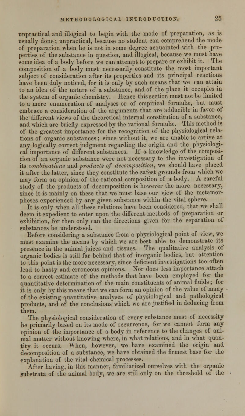 unpractical and illogical to begin with the mode of preparation, as is usually done; unpractical, because no student can comprehend the mode of preparation when he is not in some degree acquainted with the pro- perties of the substance in question, and illogical, because we must have some idea of a body before we can attempt to prepare or exhibit it. The composition of a body must necessarily constitute the most important subject of consideration after its properties and its principal reactions have been duly noticed, for it is only by such means that we can attain to an idea of the nature of a substance, and of the place it occupies in the system of organic chemistry. Hence this section must not be limited to a mere enumeration of analyses or of empirical formulae, but must embrace a consideration of the arguments that are adducible in favor of the different views of the theoretical internal constitution of a substance, and which are briefly expressed by the rational formulae. This method is of the greatest importance for the recognition of the physiological rela- tions of organic substances; since without it, we are unable to arrive at any logically correct judgment regarding the origin and the physiologi- cal importance of different substances. If a knowledge of the composi- tion of an organic substance were not necessary to the investigation of its combinations and products of decomposition, we should have placed it after the latter, since they constitute the safest grounds from which we may form an opinion of the rational composition of a body. A careful study of the products of decomposition is however the more necessary, since it is mainly on these that we must base our view of the metamor- phoses experienced by any given substance within the vital sphere. It is only when all these relations have been considered, that we shall deem it expedient to enter upon the different methods of preparation or exhibition, for then only can the directions given for the separation of substances be understood. Before considering a substance from a physiological point of view, we must examine the means by which we are best able to demonstrate its presence in the animal juices and tissues. The qualitative analysis of organic bodies is still far behind that of inorganic bodies, but attention to this point is the more necessary, since deficient investigations too often lead to hasty and erroneous opinions. Nor does less importance attach to a correct estimate of the methods that have been employed for the quantitative determination of the main constituents of animal fluids ; for it is only by this means that we can form an opinion of the value of many of the existing quantitative analyses of physiological and pathological products, and of the conclusions which we are justified in deducing from them. The physiological consideration of every substance must of necessity be primarily based on its mode of occurrence, for we cannot form any opinion of the importance of a body in reference to the changes of ani- mal matter without knowing where, in what relations, and in what quan- tity it occurs. When, however, we have examined the origin and decomposition of a substance, we have obtained the firmest base for the explanation of the vital chemical processes. After having, in this manner, familiarized ourselves with the organic substrata of the animal body, we are still only on the threshold of the