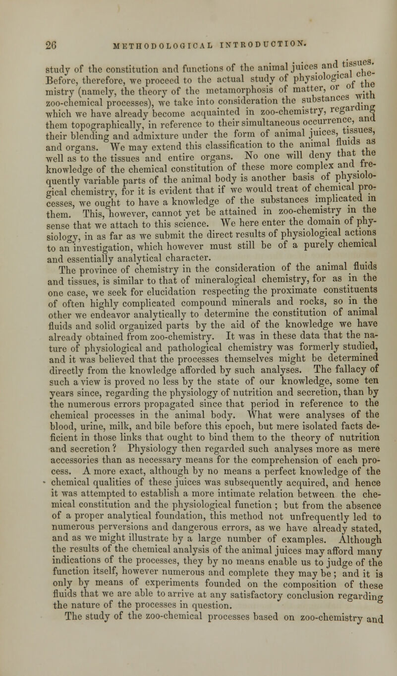 study of the constitution and functions of the animal juices and tissue . Before, therefore, we proceed to the actual study of physiological ^ mistry (namely, the theory of the metamorphosis of matter, or o zoo-chemical processes), we take into consideration the substances which we have already become acquainted in zoo-chemistry, rega u them topographically, in reference to their simultaneous occurrence, a their blending and admixture under the form of animal juices, tissues, and organs. We may extend this classification to the animal nuias as well as to the tissues and entire organs. No one will deny that tne knowledge of the chemical constitution of these more complex ana ire- quently variable parts of the animal body is another basis of physiolo- gical chemistry, for it is evident that if we would treat of chemical pro- cesses, we ought to have a knowledge of the substances implicated m them. This, however, cannot yet be attained in zoo-chemistry in the sense that we attach to this science. We here enter the domain of phy- siology, in as far as we submit the direct results of physiological actions to an investigation, which however must still be of a purely chemical and essentially analytical character. t The province of chemistry in the consideration of the animal fluids and tissues, is similar to that of mineralogical chemistry, for as in the one case, we seek for elucidation respecting the proximate constituents of often highly complicated compound minerals and rocks, so in the other we endeavor analytically to determine the constitution of animal fluids and solid organized parts by the aid of the knowledge we have already obtained from zoo-chemistry. It was in these data that the na- ture of physiological and pathological chemistry was formerly studied, and it was believed that the processes themselves might be determined directly from the knowledge afforded by such analyses. The fallacy of such a view is proved no less by the state of our knowledge, some ten years since, regarding the physiology of nutrition and secretion, than by the numerous errors propagated since that period in reference to the chemical processes in the animal body. What were analyses of the blood, urine, milk, and bile before this epoch, but mere isolated facts de- ficient in those links that ought to bind them to the theory of nutrition and secretion ? Physiology then regarded such analyses more as mere accessories than as necessary means for the comprehension of each pro- cess. A more exact, although by no means a perfect knowledge of the • chemical qualities of these juices was subsequently acquired, and hence it was attempted to establish a more intimate relation between the che- mical constitution and the physiological function ; but from the absence of a proper analytical foundation, this method not unfrequently led to numerous perversions and dangerous errors, as we have already stated, and as we might illustrate by a large number of examples. Although the results of the chemical analysis of the animal juices may afford many indications of the processes, they by no means enable us to judge of the function itself, however numerous and complete they may be ; and it is only by means of experiments founded on the composition of these fluids that we are able to arrive at any satisfactory conclusion regarding the nature of the processes in question. The study of the zoo-chemical processes based on zoo-chemistry and