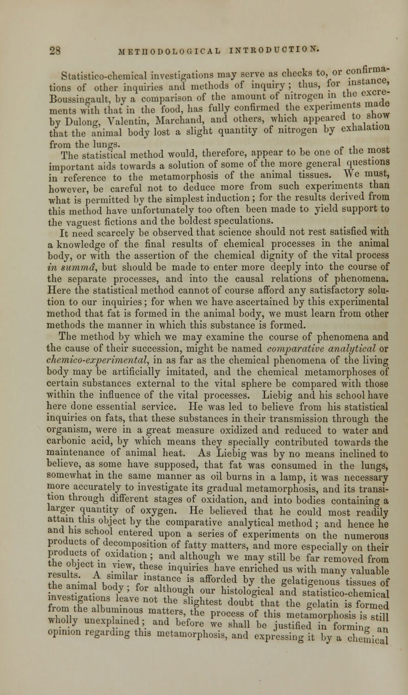 Statistico-chemical investigations may serve as checks to, or c°nfr™*' tions of other inquiries and methods of inquiry; thus, for insw■ , Boussingault, by a comparison of the amount of nitrogen m the exwe ments with that in the food, has fully confirmed the experiments made byDulong, Valentin, Marchand, and others, which appeared to snow that the animal body lost a slight quantity of nitrogen by exhalation from the lungs. , , The statistical method would, therefore, appear to be one ot tne most important aids towards a solution of some of the more general questions in reference to the metamorphosis of the animal tissues. We must, however, be careful not to deduce more from such experiments than what is permitted by the simplest induction; for the results derived from this method have unfortunately too often been made to yield support to the vaguest fictions and the boldest speculations. It need scarcely be observed that science should not rest satisfied with a knowledge of the final results of chemical processes in the animal body, or with the assertion of the chemical dignity of the vital process in summd, but should be made to enter more deeply into the course of the separate processes, and into the causal relations of phenomena. Here the statistical method cannot of course afford any satisfactory solu- tion to our inquiries; for when we have ascertained by this experimental method that fat is formed in the animal body, we must learn from other methods the manner in which this substance is formed. The method by which we may examine the course of phenomena and the cause of their succession, might be named comparative analytical or cliemico-experimental, in as far as the chemical phenomena of the living body may be artificially imitated, and the chemical metamorphoses of certain substances external to the vital sphere be compared with those within the influence of the vital processes. Liebig and his school have here done essential service. He was led to believe from his statistical inquiries on fats, that these substances in their transmission through the organism, were in a great measure oxidized and reduced to water and carbonic acid, by which means they specially contributed towards the maintenance of animal heat. As Liebig was by no means inclined to believe, as some have supposed, that fat was consumed in the lungs, somewhat in the same manner as oil burns in a lamp, it was necessary more accurately to investigate its gradual metamorphosis, and its transi- tion through different stages of oxidation, and into bodies containing a larger quantity of oxygen. He believed that he could most readily attain this object by the comparative analytical method ; and hence he and his school entered upon a series of experiments on the numerous products of decomposition of fatty matters, and more especially on their SSI0' oxl.datio^ and although we may still be far removed from results aV^' ^ inquirieS We enriched us with man? valuable theanirnaf bodv \* ^ ? ^^ hj the gela%e™us tissues of the animal body, for although our histological and statistico-chemical EIST GaVen0t the 8liShteSt doubt that the gelatin fcCe from the albuminous matters the process of this metamorphosis isTtiU wholly unexp ained; and before we shall be justified in forming an opinion regarding this metamorphosis, and expressing it by a chemical