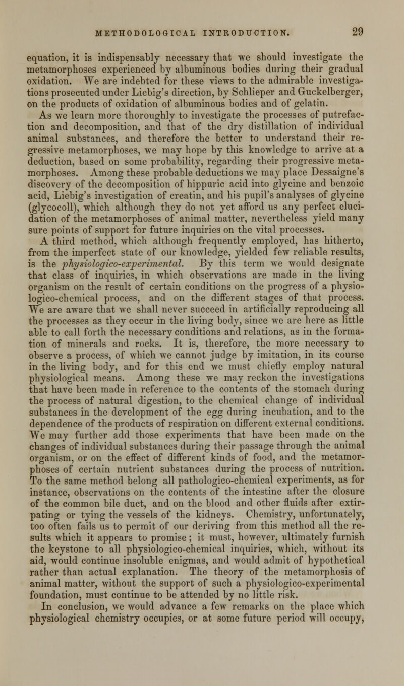 equation, it is indispensably necessary that we should investigate the metamorphoses experienced by albuminous bodies during their gradual oxidation. We are indebted for these views to the admirable investiga- tions prosecuted under Liebig's direction, by Schlieper and Guckelberger, on the products of oxidation of albuminous bodies and of gelatin. As we learn more thoroughly to investigate the processes of putrefac- tion and decomposition, and that of the dry distillation of individual animal substances, and therefore the better to understand their re- gressive metamorphoses, we may hope by this knowledge to arrive at a deduction, based on some probability, regarding their progressive meta- morphoses. Among these probable deductions we may place Dessaigne's discovery of the decomposition of hippuric acid into glycine and benzoic acid, Liebig's investigation of creatin, and his pupil's analyses of glycine (glycocoll), which although they do not yet afford us any perfect eluci- dation of the metamorphoses of animal matter, nevertheless yield many sure points of support for future inquiries on the vital processes. A third method, which although frequently employed, has hitherto, from the imperfect state of our knowledge, yielded few reliable results, is the physiologico-experimental. By this term we would designate that class of inquiries, in which observations are made in the living organism on the result of certain conditions on the progress of a physio- logico-chemical process, and on the different stages of that process. We are aware that we shall never succeed in artificially reproducing all the processes as they occur in the living body, since we are here as little able to call forth the necessary conditions and relations, as in the forma- tion of minerals and rocks. It is, therefore, the more necessary to observe a process, of which we cannot judge by imitation, in its course in the living body, and for this end we must chiefly employ natural physiological means. Among these we may reckon the investigations that have been made in reference to the contents of the stomach during the process of natural digestion, to the chemical change of individual substances in the development of the egg during incubation, and to the dependence of the products of respiration on different external conditions. We may further add those experiments that have been made on the changes of individual substances during their passage through the animal organism, or on the effect of different kinds of food, and the metamor- phoses of certain nutrient substances during the process of nutrition. To the same method belong all pathologico-chemical experiments, as for instance, observations on the contents of the intestine after the closure of the common bile duct, and on the blood and other fluids after extir- pating or tying the vessels of the kidneys. Chemistry, unfortunately, too often fails us to permit of our deriving from this method all the re- sults which it appears to promise; it must, however, ultimately furnish the keystone to all physiologico-chemical inquiries, which, without its aid, would continue insoluble enigmas, and would admit of hypothetical rather than actual explanation. The theory of the metamorphosis of animal matter, without the support of such a physiologico-experimental foundation, must continue to be attended by no little risk. In conclusion, we would advance a few remarks on the place which physiological chemistry occupies, or at some future period will occupy,