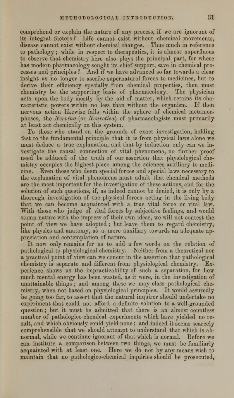 comprehend or explain the nature of any process, if we are ignorant of its integral factors ? Life cannot exist without chemical movements, disease cannot exist without chemical changes. Thus much in reference to pathology ; while in respect to therapeutics, it is almost superfluous to observe that chemistry here also plays the principal part, for where has modern pharmacology sought its chief support, save in chemical pro- cesses and principles ? And if we have advanced so far towards a clear insight as no longer to ascribe supernatural forces to medicines, but to derive their efficiency specially from chemical properties, then must chemistry be the supporting basis of pharmacology. The physician acts upon the body mostly by the aid of matter, which retains its cha- racteristic powers within no less than without the organism. If then nervous action likewise falls within the sphere of chemical metamor- phoses, the Nervina (or Neurotica) of pharmacologists must primarily at least act chemically on this system. To those who stand on the grounds of exact investigation, holding fast to the fundamental principle that it is from physical laws alone we must deduce a true explanation, and that by induction only can we in- vestigate the causal connection of vital phenomena, no further proof need be adduced of the truth of our assertion that physiological che- mistry occupies the highest place among the sciences auxiliary to medi- cine. Even those who deem special forces and special laws necessary to the explanation of vital phenomena must admit that chemical methods are the most important for the investigation of these actions, and for the solution of such questions, if, as indeed cannot be denied, it is only by a thorough investigation of the physical forces acting in the living body that we can become acquainted with a true vital force or vital law. With those who judge of vital forces by subjective feelings, and would stamp nature with the impress of their own ideas, we will not contest the point of view we have adopted; but leave them to regard chemistry, like physics and anatomy, as a mere auxiliary towards an adequate ap- preciation and contemplation of nature. It now only remains for us to add a few words on the relation of pathological to physiological chemistry. Neither from a theoretical nor a practical point of view can we concur in the assertion that pathological chemistry is separate and different from physiological chemistry. Ex- perience shows us the impracticability of such a separation, for how much mental energy has been wasted, as it were, in the investigation of unattainable things; and among these we may class pathological che- mistry, when not based on physiological principles. It would assuredly be going too far, to assert that the natural inquirer should undertake no experiment that could not afford a definite solution to a well-grounded question; but it must be admitted that there is an almost countless number of pathologico-chemical experiments which have yielded no re- sult, and which obviously could yield none; and indeed it seems scarcely comprehensible that we should attempt to understand that which is ab- normal, while we continue ignorant of that which is normal. Before we can institute a comparison between two things, we must be familiarly acquainted with at least one. Here we do not by any means wish to maintain that no pathologico-chemical inquiries should be prosecuted,
