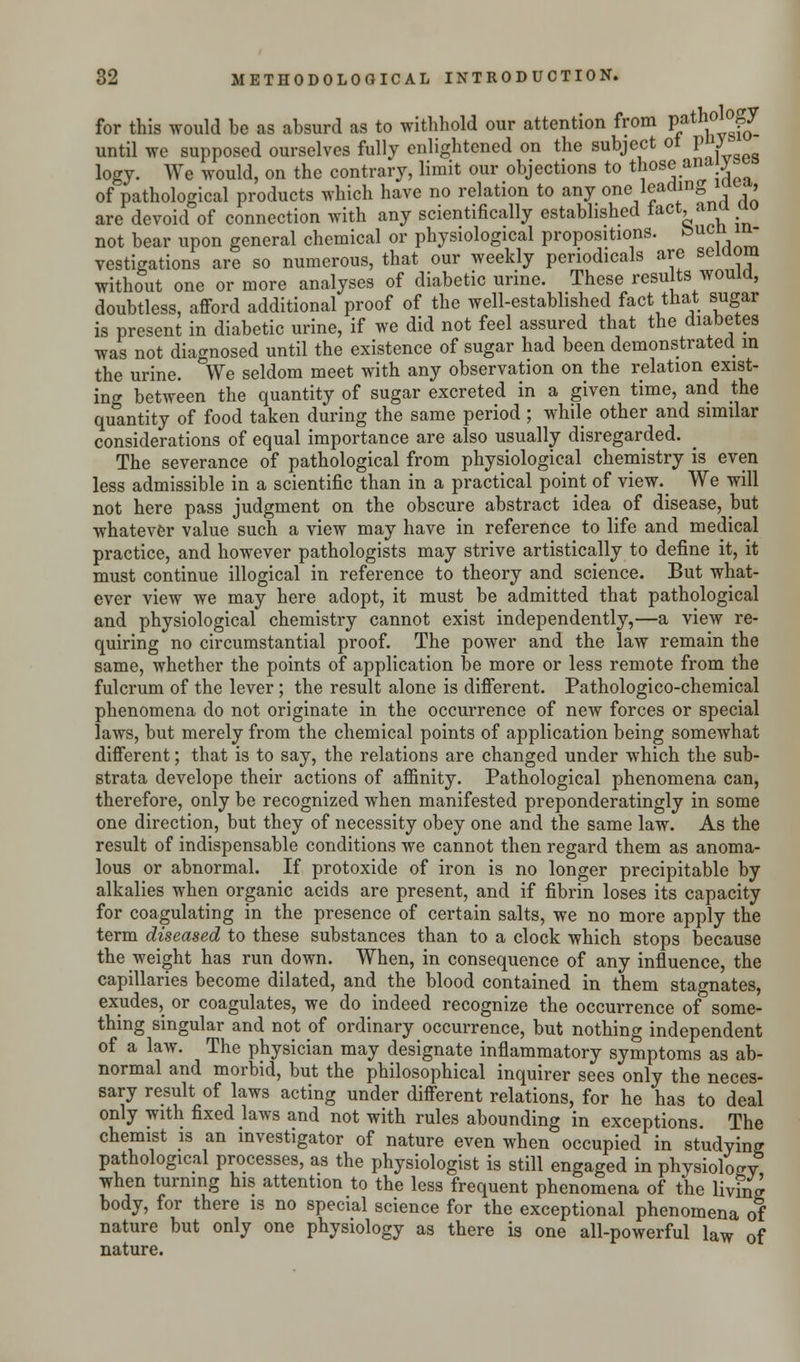 for this would be as absurd as to withhold our attention from Path^g until we supposed ourselves fully enlightened on the subject ol V J logy. We would, on the contrary, limit our objections to those aa*y of pathological products which have no relation to any oneleadm0 , are devoid of connection with any scientifically established taCt'anT • not bear upon general chemical or physiological propositions, &ucn^in- vestigations are so numerous, that our weekly periodicals are seiaom without one or more analyses of diabetic urine. These results would, doubtless, afford additional proof of the well-established fact that sugar is present in diabetic urine, if we did not feel assured that the diabetes was not diagnosed until the existence of sugar had been demonstrated in the urine. We seldom meet with any observation on the relation exist- ing between the quantity of sugar excreted in a given time, and the quantity of food taken during the same period; while other and similar considerations of equal importance are also usually disregarded. The severance of pathological from physiological chemistry is even less admissible in a scientific than in a practical point of view._ We will not here pass judgment on the obscure abstract idea of disease, but whatever value such a view may have in reference to life and medical practice, and however pathologists may strive artistically to define it, it must continue illogical in reference to theory and science. But what- ever view we may here adopt, it must be admitted that pathological and physiological chemistry cannot exist independently,—a view re- quiring no circumstantial proof. The power and the law remain the same, whether the points of application be more or less remote from the fulcrum of the lever; the result alone is different. Pathologico-chemical phenomena do not originate in the occurrence of new forces or special laws, but merely from the chemical points of application being somewhat different; that is to say, the relations are changed under which the sub- strata develope their actions of affinity. Pathological phenomena can, therefore, only be recognized when manifested preponderatingly in some one direction, but they of necessity obey one and the same law. As the result of indispensable conditions we cannot then regard them as anoma- lous or abnormal. If protoxide of iron is no longer precipitable by alkalies when organic acids are present, and if fibrin loses its capacity for coagulating in the presence of certain salts, we no more apply the term diseased to these substances than to a clock which stops because the weight has run down. When, in consequence of any influence, the capillaries become dilated, and the blood contained in them stagnates, exudes, or coagulates, we do indeed recognize the occurrence of some- thing singular and not of ordinary occurrence, but nothing independent of a law. The physician may designate inflammatory symptoms as ab- normal and morbid, but the philosophical inquirer sees only the neces- sary result of laws acting under different relations, for he has to deal only with fixed laws and not with rules abounding in exceptions. The chemist is an investigator of nature even when occupied in studying pathological processes, as the physiologist is still engaged in physiology when turning his attention to the less frequent phenomena of the living body, for there is no special science for the exceptional phenomena of nature but only one physiology as there is one all-powerful law 0f nature.