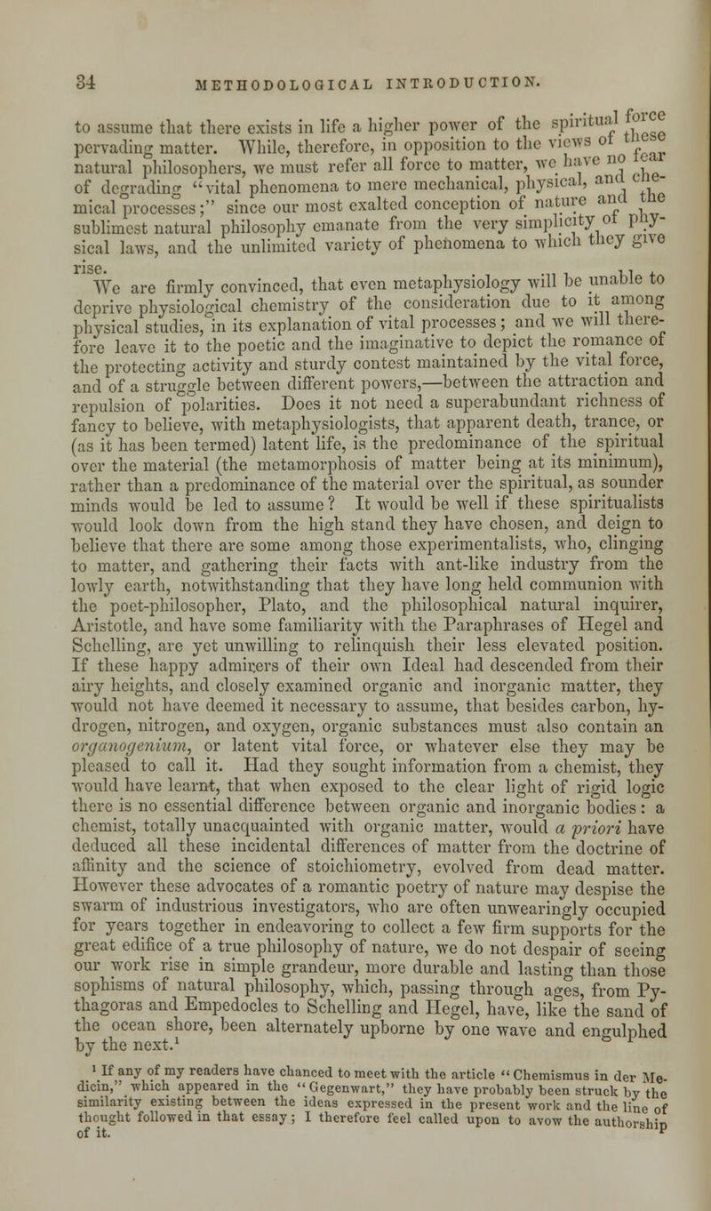 to assume that there exists in life a higher power of the spiritual 01 ce pervading matter. While, therefore, in opposition to the views ot natural philosophers, we must refer all force to matter, we have no i of degrading vital phenomena to mere mechanical, physical, ana - mical processes; since our most exalted conception of nature ana me sublimest natural philosophy emanate from the very simplicity ol pny- sical laws, and the unlimited variety of phenomena to which tney give rise We are firmly convinced, that even metaphysiology will be unable to deprive physiological chemistry of the consideration due to it among physical studies, in its explanation of vital processes ; and we will there- fore leave it to the poetic and the imaginative to depict the romance of the protecting activity and sturdy contest maintained by the vital force, and of a struggle between different powers,—between the attraction and repulsion of polarities. Does it not need a superabundant richness of fancy to believe, with metaphysiologists, that apparent death, trance, or (as it has been termed) latent life, is the predominance of the spiritual over the material (the metamorphosis of matter being at its minimum), rather than a predominance of the material over the spiritual, as sounder minds would be led to assume ? It would be well if these spiritualists would look down from the high stand they have chosen, and deign to believe that there arc some among those experimentalists, who, clinging to matter, and gathering their facts with ant-like industry from the lowly earth, notwithstanding that they have long held communion with the poet-philosopher, Plato, and the philosophical natural inquirer, Aristotle, and have some familiarity with the Paraphrases of Hegel and Schclling, are yet unwilling to relinquish their less elevated position. If these happy admirers of their own Ideal had descended from their airy heights, and closely examined organic and inorganic matter, they would not have deemed it necessary to assume, that besides carbon, hy- drogen, nitrogen, and oxygen, organic substances must also contain an organogenium, or latent vital force, or whatever else they may be pleased to call it. Had they sought information from a chemist, they would have learnt, that when exposed to the clear light of rigid logic there is no essential difference between organic and inorganic bodies : a chemist, totally unacquainted with organic matter, would a priori have deduced all these incidental differences of matter from the doctrine of affinity and the science of stoichiometry, evolved from dead matter. However these advocates of a romantic poetry of nature may despise the swarm of industrious investigators, who are often unwearingly occupied for years together in endeavoring to collect a few firm supports for the great edifice of a, true philosophy of nature, we do not despair of seeing our work rise in simple grandeur, more durable and lasting than those sophisms of natural philosophy, which, passing through ages, from Py- thagoras and Empedocles to Schelling and Hegel, have, like the sand of the ocean shore, been alternately upborne by one wave and engulphed by the next.1 i If any of my readers have chanced to meet with the article  Chemismus in der Me dicin, which appeared in the  Gegenwart, they have probably been struck by the similarity existing between the ideas expressed in the present work and the line of thought followed in that essay ; I therefore feel called upon to avow the authorshin of it. v