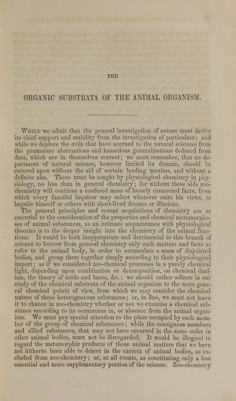 THE ORGANIC SUBSTRATA OF THE ANIMAL ORGANISM. While we admit that the general investigation of nature must derive its chief support and stability from the investigation of particulars; and while we deplore the evils that have accrued to the natural sciences from the premature abstractions and hazardous generalizations deduced from data, which are in themselves correct; we must remember, that no de- partment of natural science, however limited its domain, should be entered upon without the aid of certain leading maxims, and without a definite aim. These must be sought by physiological chemistry in phy- siology, no less than in general chemistry; for without these aids zoo- chemistry will continue a confused mass of loosely connected facts, from which every fanciful inquirer may select whatever suits his views, to beguile himself or others with short-lived dreams or illusions. The general principles and recent acquisitions of chemistry are as essential to the consideration of the properties and chemical metamorpho- ses of animal substances, as an intimate acquaintance with physiological theories is to the deeper insight into the chemistry of the animal func- tions. It would be both inappropriate and detrimental to this branch of science to borrow from general chemistry only such matters and facts as refer to the animal body, in order to accumulate a mass of disjointed bodies, and group them together simply according to their physiological import; as if we considered zoo-chemical processes in a purely chemical light, depending upon combination or decomposition, on chemical dual- ism, the theory of acids and bases, &c.: we should rather adhere in our study of the chemical substrata of the animal organism to the more gene- ral chemical points of view, from which we may consider the chemical nature of these heterogeneous substances; or, in fine, we must not leave it to chance in zoo-chemistry whether or not we examine a chemical sub- stance according to its occurrence in, or absence from the animal organ- ism. We must pay special attention to the place occupied by each mem- ber of the group of chemical substances; while the contiguous members and allied substances, that may not have occurred in the same order in other animal bodies, must not be disregarded. It would be illogical to regard the metamorphic products of those animal matters that we have not hitherto been able to detect in the excreta of animal bodies, as ex- cluded from zoo-chemistry; or, at all events, as constituting only a less essential and more supplementary portion of the science. Zoo-chemistry