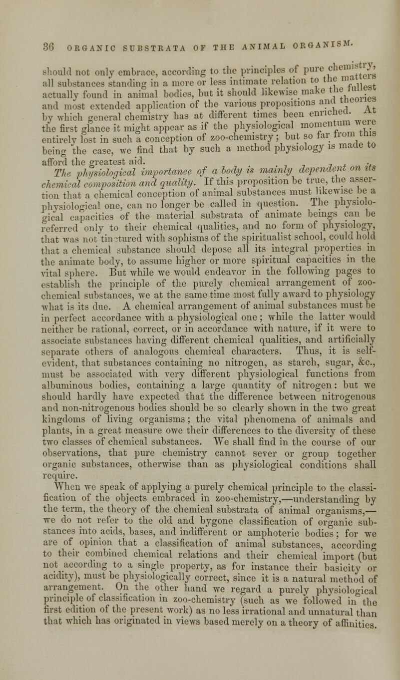 should not only embrace, according to the principles of pure chem'^ all substances standing in a more or less intimate relation to the m' actually found in animal bodies, but it should likewise make the iu. and most extended application of the various propositions and tnco by which general chemistry has at different times been enriched, the first glance it might appear as if the physiological momentum were entirely lost in such a conception of zoo-chemistry; but so tar tiom mis being the case, we find that by such a method physiology is made to afford the greatest aid. . The physiological importance of a body is mainly dependent on its chemical composition and quality. If this proposition be true, the asser- tion that a chemical conception of animal substances must likewise be a physiological one, can no longer be called in question. The physiolo- gical capacities of the material substrata of animate beings can be referred only to their chemical qualities, and no form of physiology, that was not tin ?tured with sophisms of the spiritualist school, could hold that a chemical substance should depose all its integral properties in the animate body, to assume higher or more spiritual capacities in the vital sphere. But while we would endeavor in the following pages to establish the principle of the purely chemical arrangement of zoo- chemical substances, we at the same time most fully award to physiology what is its due. A chemical arrangement of animal substances must be in perfect accordance with a physiological one; Avhile the latter would neither be rational, correct, or in accordance with nature, if it were to associate substances having different chemical qualities, and artificially separate others of analogous chemical characters. Thus, it is self- evident, that substances containing no nitrogen, as starch, sugar, &c, must be associated with very different physiological functions from albuminous bodies, containing a large quantity of nitrogen: but we should hardly have expected that the difference between nitrogenous and non-nitrogenous bodies should be so clearly shown in the two great kingdoms of living organisms; the vital phenomena of animals and plants, in a great measure owe their differences to the diversity of these two classes of chemical substances. We shall find in the course of our observations, that pure chemistry cannot sever or group together organic substances, otherwise than as physiological conditions shall require. When we speak of applying a purely chemical principle to the classi- fication of the objects embraced in zoo-chemistry,—understanding by the term, the theory of the chemical substrata of animal organisms,— we do not refer to the old and bygone classification of organic sub- stances into acids, bases, and indifferent or amphoteric bodies; for we are of opinion that a classification of animal substances, according to their combined chemical relations and their chemical import (but not according to a single property, as for instance their basicity or acidity), must be physiologically correct, since it is a natural method of arrangement. On the other hand we regard a purely physiological principle of classification in zoo-chemistry (such as we followed in° the first edition of the present work) as no less irrational and unnatural than that which has originated in views based merely on a theory of affinities.