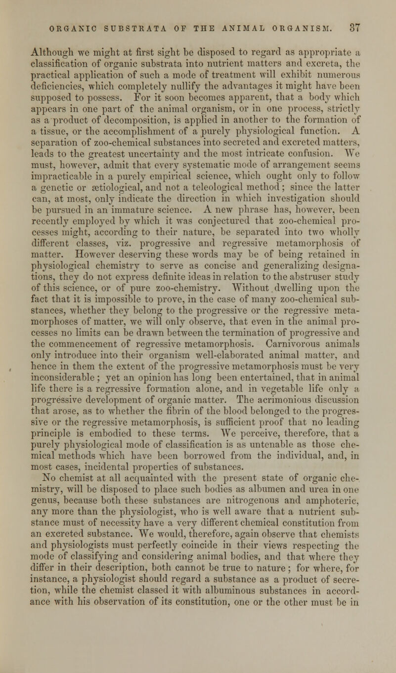 Although we might at first sight be disposed to regard as appropriate a classification of organic substrata into nutrient matters and excreta, the practical application of such a mode of treatment will exhibit numerous deficiencies, which completely nullify the advantages it might have been supposed to possess. For it soon becomes apparent, that a body which appears in one part of the animal organism, or in one process, strictly as a product of decomposition, is applied in another to the formation of a tissue, or the accomplishment of a purely physiological function. A separation of zoo-chemical substances into secreted and excreted matters, leads to the greatest uncertainty and the most intricate confusion. We must, however, admit that every systematic mode of arrangement seems impracticable in a purely empirical science, which ought only to follow a genetic or ^etiological, and not a teleological method; since the latter can, at most, only indicate the direction in which investigation should be pursued in an immature science. A new phrase has, however, been recently employed by which it was conjectured that zoo-chemical pro- cesses might, according to their nature, be separated into two wholly different classes, viz. progressive and regressive metamorphosis of matter. However deserving these words may be of being retained in physiological chemistry to serve as concise and generalizing designa- tions, they do not express definite ideas in relation to the abstruser study of this science, or of pure zoo-chemistry. Without. dwelling upon the fact that it is impossible to prove, in the case of many zoo-chemical sub- stances, whether they belong to the progressive or the regressive meta- morphoses of matter, wre will only observe, that even in the animal pro- cesses no limits can be drawn between the termination of progressive and the commencement of regressive metamorphosis. Carnivorous animals only introduce into their organism well-elaborated animal matter, and hence in them the extent of the progressive metamorphosis must be very inconsiderable ; yet an opinion has long been entertained, that in animal life there is a regressive formation alone, and in vegetable life only a progressive development of organic matter. The acrimonious discussion that arose, as to whether the fibrin of the blood belonged to the progres- sive or the regressive metamorphosis, is sufficient proof that no leading principle is embodied to these terms. We perceive, therefore, that a purely physiological mode of classification is as untenable as those che- mical methods which have been borrowed from the individual, and, in most cases, incidental properties of substances. No chemist at all acquainted with the present state of organic che- mistry, will be disposed to place such bodies as albumen and urea in one genus, because both these substances are nitrogenous and amphoteric, any more than the physiologist, who is well aware that a nutrient sub- stance must of necessity have a very different chemical constitution from an excreted substance. We would, therefore, again observe that chemists and physiologists must perfectly coincide in their views respecting the mode of classifying and considering animal bodies, and that where they differ in their description, both cannot be true to nature; for where, for instance, a physiologist should regard a substance as a product of secre- tion, while the chemist classed it with albuminous substances in accord- ance with his observation of its constitution, one or the other must be in