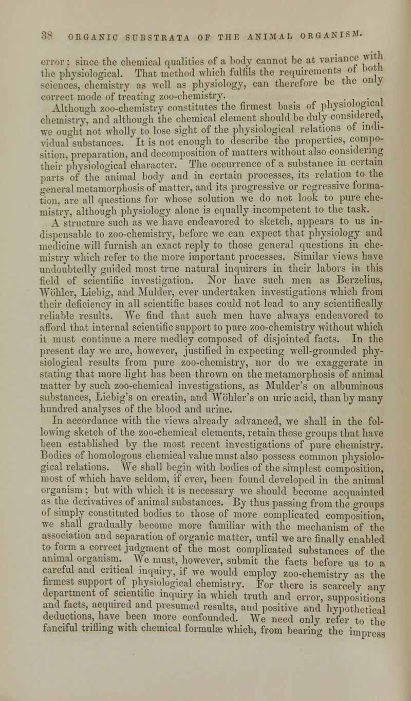 error : since the chemical qualities of a body cannot be at variance wi the physiological. That method which fulfils the requirements ot ootn sciences, chemistry as well as physiology, can therefore be the only correct mode of treating zoo-chemistry. , . . Although zoo-chemistry constitutes the firmest basis of physiological chemistry, and although the chemical clement should be duly considered, we ought not wholly to lose sight of the physiological relations ot indi- vidual substances. It is not enough to describe the properties, compo- sition, preparation, and decomposition of matters without also considering their physiological character. The occurrence of a substance in certain parts of the animal body and in certain processes, its relation to the general metamorphosis of matter, and its progressive or regressive forma- tion, are all questions for whose solution we do not look to pure che- mistry, although physiology alone is equally incompetent to the task. ^ A structure such as we have endeavored to sketch, appears to us in- dispensable to zoo-chemistry, before we can expect that physiology and medicine will furnish an exact reply to those general questions in che- mistry which refer to the more important processes. Similar views have undoubtedly guided most true natural inquirers in their labors in this field of scientific investigation. Nor have such men as Berzelius, Wohler, Liebig, and Mulder, ever undertaken investigations which from their deficiency in all scientific bases could not lead to any scientifically reliable results. We find that such men have always endeavored to afford that internal scientific support to pure zoo-chemistry without which it must continue a mere medley composed of disjointed facts. In the present day we are, however, justified in expecting well-grounded phy- siological results from pure zoo-chemistry, nor do we exaggerate in stating that more light has been thrown on the metamorphosis of animal matter by such zoo-chemical investigations, as Mulder's on albuminous substances, Liebig's on creatin, and Wb'hler's on uric acid, than by many hundred analyses of the blood and urine. In accordance with the views already advanced, Ave shall in the fol- lowing sketch of the zoo-chemical elements, retain those groups that have been established by the most recent investigations of pure chemistry. Bodies of homologous chemical value must also possess common physiolo- gical relations. We shall begin with bodies of the simplest composition, most of which have seldom, if ever, been found developed in the animal organism; but with which it is necessary we should become acquainted as the derivatives of animal substances. By thus passing from the groups of simply constituted bodies to those of more complicated composition, we shall gradually become more familiar with the mechanism of the association and separation of organic matter, until we are finally enabled to form a correct judgment of the most complicated substances of the animal organism. We must, however, submit the facts before us to a careful and critical inquiry, if we would employ zoo-chemistry as the firmest support of physiological chemistry. For there is scarcely any department of scientific inquiry in which truth and error, suppositions and facts, acquired and presumed results, and positive and hypothetical deductions, have been more confounded. We need only refer to the fanciful trifling with chemical formulae which, from bearing the impress