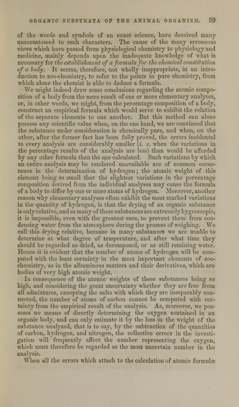 of the words and symbols of an exact science, have deceived many unaccustomed to such characters. The cause of the many erroneous views which have passed from physiological chemistry to physiology and medicine, mainly depends upon the inadequate knowledge of what is necessary for the establishment of a formula for the chemical constitution of a body. It seems, therefore, not wholly inappropriate, in an intro- duction to zoo-chemistry, to refer to the points in pure chemistry, from which alone the chemist is able to deduce a formula. We might indeed draw some conclusions regarding the atomic compo- sition of a body from the mere result of one or more elementary analyses, or, in other words, we might, from the percentage composition of a body, construct an empirical formula which would serve to exhibit the relation of the separate elements to one another. But this method can alone possess any scientific value when, on the one hand, we are convinced that the substance under consideration is chemically pure, and when, on the other, after the former fact has been fully proved, the errors incidental to every analysis are considerably smaller {i. e. when the variations in the percentage results of the analysis are less) than would be afforded by any other formula than the one calculated. Such variations by which an entire analysis may be rendered unavailable are of common occur- rence in the determination of hydrogen; the atomic weight of this element being so small that the slightest variations in the percentage composition derived from the individual analyses may cause the formula of a body to differ by one or more atoms of hydrogen. Moreover, another reason why elementary analyses often exhibit the most marked variations in the quantity of hydrogen, is that the drying of an organic substance is only relative, and as many of these substances are extremely hygroscopic, it is impossible, even with the greatest care, to prevent them from con- densing water from the atmosphere during the process of weighing. We call this drying relative, because in many substances we are unable to determine at what degree of temperature, and after what time they should be regarded as dried, as decomposed, or as still retaining water. Hence it is evident that the number of atoms of hydrogen will be com- puted with the least certainty in the most important elements of zoo- chemistry, as in the albuminous matters and their derivatives, which are bodies of very high atomic weight. In consequence of the atomic weights of these substances being so high, and considering the great uncertainty whether they are free from all admixtures, excepting the salts with which they are inseparably con- nected, the number of atoms of carbon cannot be computed with cer- tainty from the empirical result of the analysis. As, moreover, we pos- sesss no means of directly determining the oxygen contained in an organic body, and can only estimate it by the loss in the weight of the substance analyzed, that is to say, by the subtraction of the quantities of carbon, hydrogen, and nitrogen, the collective errors in the investi- gation will frequently affect the number representing th.e oxygen, which must therefore be regarded as the most uncertain number in the analysis. When all the errors which attach to the calculation of atomic formulae